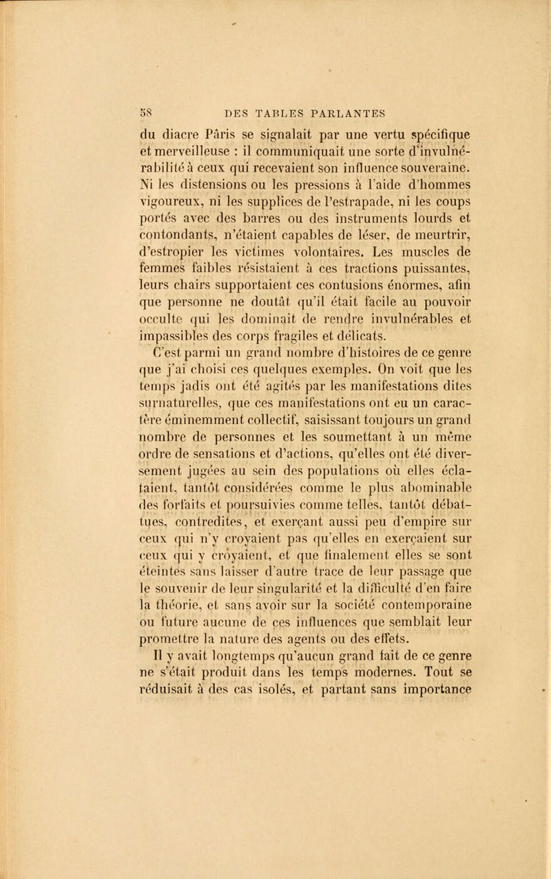 du diacre Paris se signalait par une vertu spécifique et merveilleuse : il communiquait une sorte d'invulné- rabilité à ceux qui recevaient son influence souveraine. Ni les distensions ou les pressions à l'aide d'hommes vigoureux, ni les supplices de l'estrapade, ni les coups portés avec des barres ou des instruments lourds et contondants, n'étaient capables de léser, de meurtrir, d'estropier les victimes volontaires. Les muscles de femmes faibles résistaient à ces tractions puissantes, leurs chairs supportaient ces contusions énormes, afin que personne ne doutât qu'il était facile au pouvoir occulte qui les dominait de rendre invulnérables et impassibles des corps fragiles et délicats. C'est parmi un grand nombre d'histoires de ce genre que j'ai choisi ces quelques exemples. On voit que les temps jadis ont été agités par les manifestations dites surnaturelles, que ces manifestations ont eu un carac- tère éminemment collectif, saisissant toujours un grand nombre de personnes et les soumettant à un même ordre de sensations et d'actions, qu'elles ont été diver- sement jugées au sein des populations où elles écla- taient, tantôt considérées comme le plus abominable des forfaits et poursuivies comme telles, tantôt débat- tues, contredites, et exerçant aussi peu d'empire sur ceux qui n'y croyaient pas qu'elles en exerçaient sur ceux qui y croyaient, et que finalement elles se sont éteintes sans laisser d'autre trace de leur passage que le souvenir de leur singularité et la difficulté d'en faire la théorie, et sans avoir sur la société contemporaine ou future aucune de ces influences que semblait leur promettre la nature des agents ou des effets. Il y avait longtemps qu'aucun grand fait de ce genre ne s'était produit dans les temps modernes. Tout se réduisait à des cas isolés, et partant sans importance