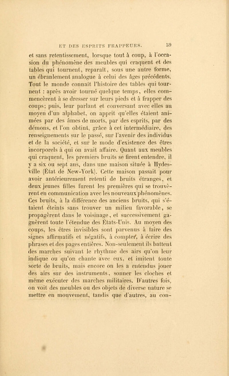 et sans retentissement, lorsque tout à coup, à l'occa- sion du phénomène des meubles qui craquent et des tables qui tournent, reparaît, sous une autre forme, un ébranlement analogue à celui des âges précédents. Tout le monde connaît l'histoire des tables qui tour- nent : après avoir tourné quelque temps, elles com- mencèrent à se dresser sur leurs pieds et à frapper des coups; puis, leur parlant et conversant avec elles au moyen d'un alphabet, on apprit qu'elles étaient ani- mées par des âmes de morts, par des esprits, par des démons, et Ton obtint, grâce à cet intermédiaire, des renseignements sur le passé, sur l'avenir des individus et de la société, et sur le mode d'existence des êtres incorporels à qui on avait affaire. Quant aux meubles qui craquent, les premiers bruits se firent entendre, il y a six ou sept ans, dans une maison située à Hydes- ville (État de New-York). Cette maison passait pour avoir antérieurement retenti de bruits étranges, et deux jeunes filles furent les premières qui se trouvè- rent en communication avec les nouveaux phénomènes. Ces bruits, à la différence des anciens bruits, qui s'é- taient éteints sans trouver un milieu favorable, se propagèrent dans le voisinage, et successivement ga- gnèrent toute l'étendue des États-Unis. Au moyen des coups, les êtres invisibles sont parvenus à faire des signes affirmatifs et négatifs, à compter*, à écrire des phrases et des pages entières. Non-seulement ils battent des marches suivant le rhythme des airs qu'on leur indique ou qu'on chante avec eux, et imitent toute sorte de bruits, mais encore on les a entendus jouer des airs sur des instruments, sonner les cloches et même exécuter des marches militaires. D'autres fois, on voit des meubles ou des objets de diverse nature se mettre en mouvement, tandis que d'autres, au con-