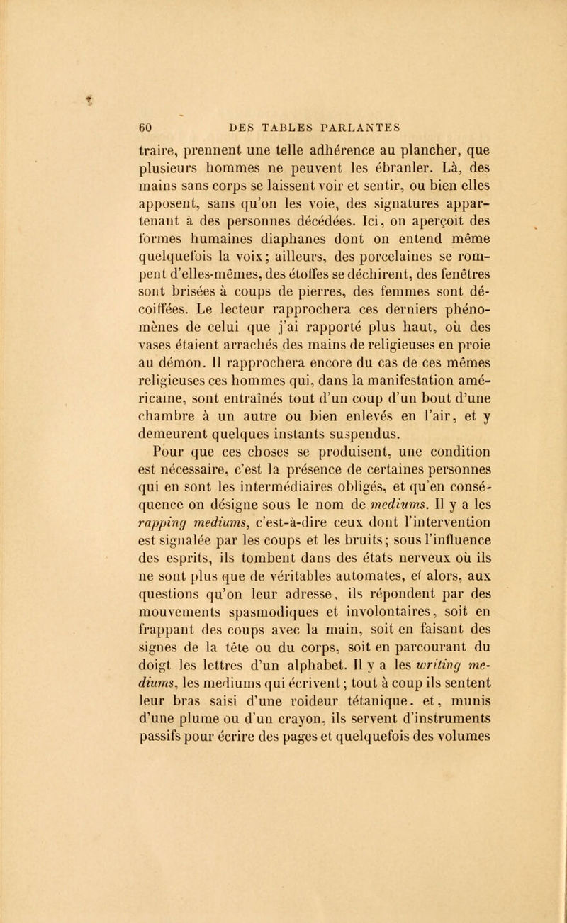 traire, prennent une telle adhérence au plancher, que plusieurs hommes ne peuvent les ébranler. Là, des mains sans corps se laissent voir et sentir, ou bien elles apposent, sans qu'on les voie, des signatures appar- tenant à des personnes décédées. Ici, on aperçoit des formes humaines diaphanes dont on entend même quelquefois la voix; ailleurs, des porcelaines se rom- pent d'elles-mêmes, des étoffes se déchirent, des fenêtres sont brisées à coups de pierres, des femmes sont dé- coiffées. Le lecteur rapprochera ces derniers phéno- mènes de celui que j'ai rapporté plus haut, où des vases étaient arrachés des mains de religieuses en proie au démon. Il rapprochera encore du cas de ces mêmes religieuses ces hommes qui, dans la manifestation amé- ricaine, sont entraînés tout d'un coup d'un bout d'une chambre à un autre ou bien enlevés en l'air, et y demeurent quelques instants suspendus. Pour que ces choses se produisent, une condition est nécessaire, c'est la présence de certaines personnes qui en sont les intermédiaires obligés, et qu'en consé- quence on désigne sous le nom de médiums. Il y a les rapping médiums, c'est-à-dire ceux dont l'intervention est signalée par les coups et les bruits; sous l'influence des esprits, ils tombent dans des états nerveux où ils ne sont plus que de véritables automates, ei alors, aux questions qu'on leur adresse, ils répondent par des mouvements spasmodiques et involontaires, soit en frappant des coups avec la main, soit en faisant des signes de la tête ou du corps, soit en parcourant du doigt les lettres d'un alphabet. Il y a les writing mé- diums, les médiums qui écrivent ; tout à coup ils sentent leur bras saisi d'une roideur tétanique, et, munis d'une plume ou d'un crayon, ils servent d'instruments passifs pour écrire des pages et quelquefois des volumes