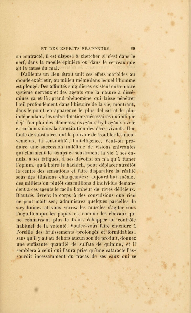 ou contracté, il est disposé à chercher si c'est dans le nerf, dans la moelle épinière ou dans le cerveau que gît la cause du mal. D'ailleurs un lien étroit unit ces effets morbides au monde extérieur, au milieu même dans lequel l'homme est plongé. Des affinités singulières existent entre notre système nerveux et des agents que la nature a dissé- minés çà et là; grand phénomène qui laisse pénétrer l'œil profondément dans l'histoire de la vie, montrant, dans le point en apparence le plus délicat et le plus indépendant, les subordinations nécessaires qu'indique déjà l'emploi des éléments, oxygène, hydrogène, azote et carbone, dans la constitution des êtres vivants. Une foule de substances ont le pouvoir de troubler les mou- vements, la sensibilité, l'intelligence. Veut-on pro- duire une succession indélinie de visions enivrantes qui charment le temps et soustraient la vie à ses en- nuis, à ses fatigues, à ses devoirs, on n'a qu'à fumer l'opium, qu'à boire le hachich, pour déplacer aussitôt le centre des sensations et faire disparaître la réalité sous des illusions changeantes ; aujourd'hui même, des milliers ou plutôt des millions d'individus deman- dent à ces agents le facile bonheur de rêves délicieux. D'autres livrent le corps à des convulsions que rien ne peut maîtriser; administrez quelques parcelles de strychnine, et vous verrez les muscles s'agiter sous l'aiguillon qui les pique, et, comme des chevaux qui ne connaissent plus le frein, échapper au: contrôle habituel de la volonté. Voulez-vous faire entendre à l'oreille des bruissements prolongés et formidables, sans qu'il y ait au dehors aucun son de produit, donnez une suffisante quantité de sulfate de quinine, et il semblera à celui qui l'aura prise qu'une cataracte l'as- sourdit incessamment du fracas de ses eaux qui se