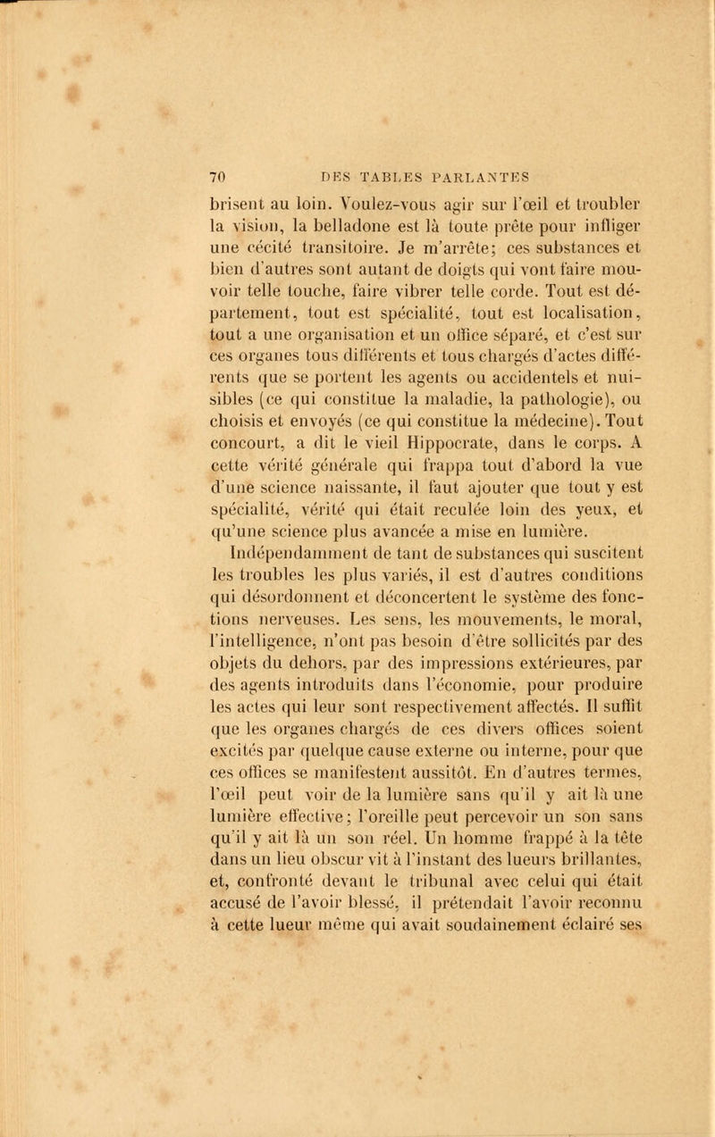brisent au loin. Voulez-vous agir sur l'œil et troubler la vision, la belladone est là toute prête pour infliger une cécité transitoire. Je m'arrête; ces substances et bien d'autres sont autant de doigts qui vont faire mou- voir telle touche, faire vibrer telle corde. Tout est dé- partement, tout est spécialité, tout est localisation, tout a une organisation et un office séparé, et c'est sur ces organes tous différents et tous chargés d'actes diffé- rents que se portent les agents ou accidentels et nui- sibles (ce qui constitue la maladie, la pathologie), ou choisis et envoyés (ce qui constitue la médecine). Tout concourt, a dit le vieil Hippocrate, dans le corps. A cette vérité générale qui frappa tout d'abord la vue d'une science naissante, il faut ajouter que tout y est spécialité, vérité qui était reculée loin des yeux, et qu'une science plus avancée a mise en lumière. Indépendamment de tant de substances qui suscitent les troubles les plus variés, il est d'autres conditions qui désordonnent et déconcertent le système des fonc- tions nerveuses. Les sens, les mouvements, le moral, l'intelligence, n'ont pas besoin d'être sollicités par des objets du dehors, par des impressions extérieures, par des agents introduits dans l'économie, pour produire les actes qui leur sont respectivement affectés. Il suffit que les organes chargés de ces divers offices soient excités par quelque cause externe ou interne, pour que ces offices se manifestent aussitôt. En d'autres termes, l'œil peut voir de la lumière sans qu'il y ait lu une lumière effective; l'oreille peut percevoir un son sans qu'il y ait là un son réel. Un homme frappé à la tête dans un lieu obscur vit à l'instant des lueurs brillantes, et, confronté devant le tribunal avec celui qui était accusé de l'avoir blessé, il prétendait l'avoir reconnu à cette lueur même qui avait soudainement éclairé ses