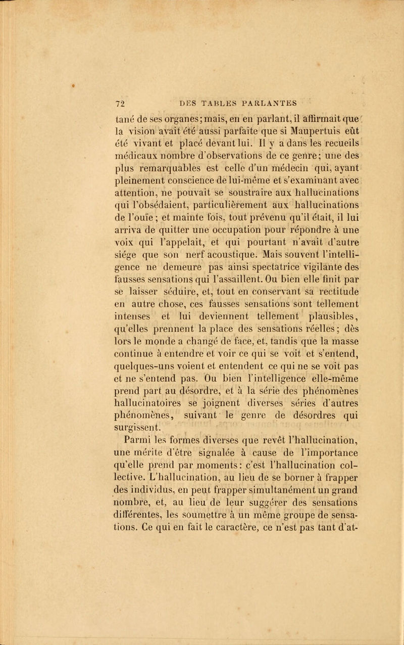 lané de ses organes ; mais, en en parlant, il affirmait que la vision avait été aussi parfaite que si Maupertuis eût été vivant et placé devant lui. Il y a dans les recueils médicaux nombre d'observations de ce genre; une des plus remarquables est celle d'un médecin qui, ayant pleinement conscience de lui-même et s'examinant avec attention, ne pouvait se soustraire aux hallucinations qui l'obsédaient, particulièrement aux hallucinations de l'ouïe ; et mainte fois, tout prévenu qu'il était, il lui arriva de quitter une occupation pour répondre à une voix qui l'appelait, et qui pourtant n'avait d'autre siège que son nerf acoustique. Mais souvent l'intelli- gence ne demeure pas ainsi spectatrice vigilante des fausses sensations qui l'assaillent. Ou bien elle finit par se laisser séduire, et, tout en conservant sa rectitude en autre chose, ces fausses sensations sont tellement intenses et lui deviennent tellement plausibles, qu'elles prennent la place des sensations réelles ; dès lors le monde a changé de face, et, tandis que la masse continue à entendre et voir ce qui se voit et s'entend, quelques-uns voient et entendent ce qui ne se voit pas et ne s'entend pas. Ou bien l'intelligence elle-même prend part au désordre, et à la série des phénomènes hallucinatoires se joignent diverses séries d'autres phénomènes, suivant le genre de désordres qui surgissent. Parmi les formes diverses que revêt l'hallucination, une mérite d'être signalée à cause de l'importance qu'elle prend par moments: c'est l'hallucination col- lective. L'hallucination, au lieu de se borner à frapper des individus, en peut frapper simultanément un grand nombre, et, au lieu de leur suggérer des sensations différentes, les soumettre à un même groupe de sensa- tions. Ce qui en fait le caractère, ce n'est pas tant d'at-