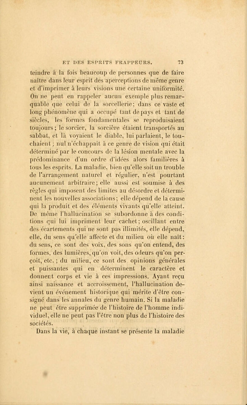 teindre à la fois beaucoup de personnes (pue de taire naître dans leur esprit des aperceptions de môme genre et d'imprimer à leurs visions une certaine uniformité. On ne peut en rappeler aucun exemple plus remar- quable que celui de la sorcellerie; dans ce vaste et long phénomène qui a occupé tant de pays et tant de siècles, les formes fondamentales se reproduisaient toujours ; le sorcier, la sorcière étaient transportés au sabbat, et là voyaient le diable, lui parlaient, le tou- chaient ; nul n'échappait à ce genre de vision qui était déterminé par le concours de la lésion mentale avec la prédominance d'un ordre d'idées alors familières à tous les esprits. La maladie, bien qu'elle soit un trouble de l'arrangement naturel et régulier, n'est pourtant aucunement arbitraire; elle aussi est soumise à des règles qui imposent des limites au désordre et détermi- nent les nouvelles associations; elle dépend de la cause qui la produit et des éléments vivants qu'elle atteint. De même l'hallucination se subordonne à des condi- tions qui lui impriment leur cachet; oscillant entre des écartements qui ne sont pas illimités, elle dépend, elle, du sens qu'elle affecte et du milieu où elle naît : du sens, ce sont des voix, des sons qu'on entend, des formes, des lumières, qu'on voit, des odeurs qu'on per- çoit, etc. ; du milieu, ce sont des opinions générales et puissantes qui en déterminent le caractère et donnent corps et vie à ces impressions. Ayant reçu ainsi naissance et accroissement, l'hallucination de- vient un événement historique qui mérite d'être con- signé dans les annales du genre humain. Si la maladie ne peut être supprimée de l'histoire de l'homme indi- viduel, elle ne peut pas l'être non plus de l'histoire des sociétés. Dans la vie, à chaque instant se présente la maladie