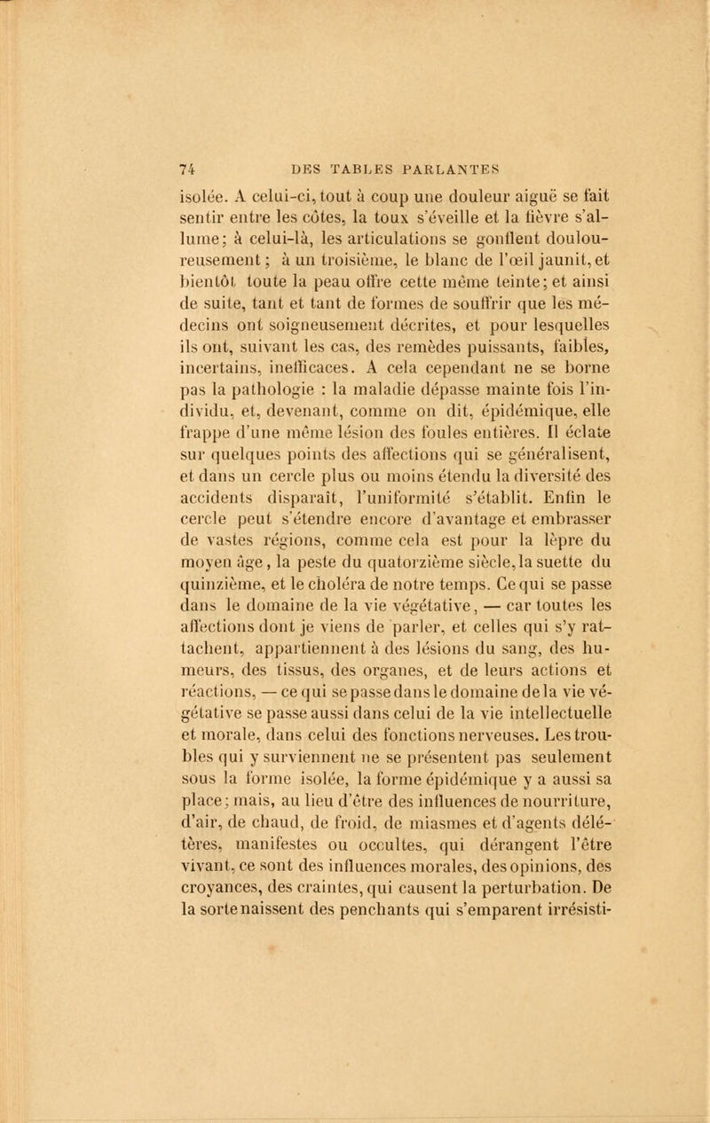 isolée. A celui-ci, tout à coup une douleur aiguë se fait sentir entre les côtes, la toux s'éveille et la fièvre s'al- lume; à celui-là, les articulations se gonflent doulou- reusement ; à un troisième, le blanc de l'œil jaunit, et bientôt toute la peau offre cette même teinte; et ainsi de suite, tant et tant de formes de souffrir que les mé- decins ont soigneusement décrites, et pour lesquelles ils ont, suivant les cas, des remèdes puissants, faibles, incertains, inefficaces. A cela cependant ne se borne pas la pathologie : la maladie dépasse mainte fois l'in- dividu, et, devenant, comme on dit, épidémique, elle frappe d'une même lésion des foules entières. Il éclate sur quelques points des affections qui se généralisent, et dans un cercle plus ou moins étendu la diversité des accidents disparaît, l'uniformité s'établit. Enfin le cercle peut s'étendre encore d'avantage et embrasser de vastes régions, comme cela est pour la lèpre du moyen âge, la peste du quatorzième siècle,la suette du quinzième, et le choléra de notre temps. Ce qui se passe dans le domaine de la vie végétative, — car toutes les affections dont je viens de parler, et celles qui s'y rat- tachent, appartiennent à des lésions du sang, des hu- meurs, des tissus, des organes, et de leurs actions et réactions, — ce qui se passe dans le domaine de la vie vé- gétative se passe aussi dans celui de la vie intellectuelle et morale, dans celui des fonctions nerveuses. Les trou- bles qui y surviennent ne se présentent pas seulement sous la forme isolée, la forme épidémique y a aussi sa place ; mais, au lieu d'être des influences de nourriture, d'air, de chaud, de froid, de miasmes et d'agents délé- tères, manifestes ou occultes, qui dérangent l'être vivant, ce sont des influences morales, des opinions, des croyances, des craintes, qui causent la perturbation. De la sorte naissent des penchants qui s'emparent irrésisti-