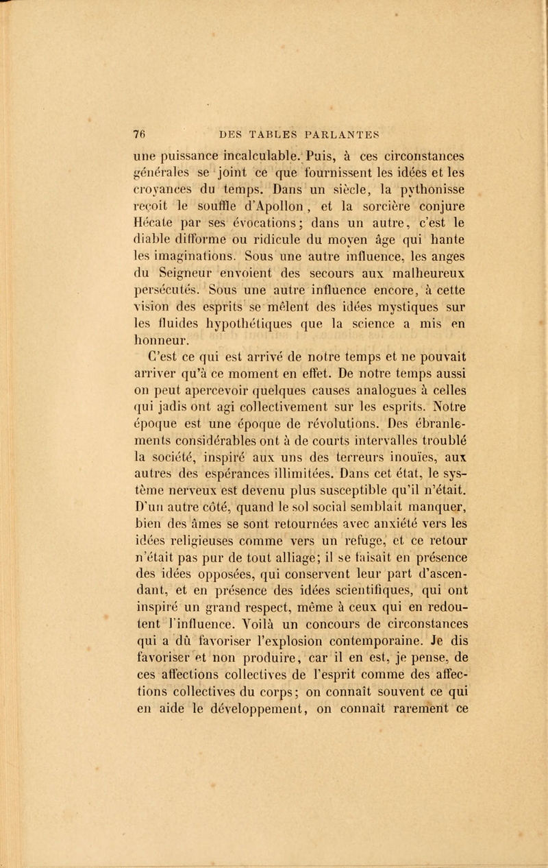 une puissance incalculable. Puis, à ces circonstances générales se joint ce que fournissent les idées et les croyances du temps. Dans un siècle, la pythonisse reçoit le souffle d'Apollon, et la sorcière conjure Hécate par ses évocations; dans un autre, c'est le diable difforme ou ridicule du moyen âge qui hante les imaginations. Sous une autre influence, les anges du Seigneur envoient des secours aux malheureux persécutés. Sous une autre influence encore, à cette vision des esprits se mêlent des idées mystiques sur les fluides hypothétiques que la science a mis en honneur. C'est ce qui est arrivé de notre temps et ne pouvait arriver qu'à ce moment en effet. De notre temps aussi on peut apercevoir quelques causes analogues à celles qui jadis ont agi collectivement sur les esprits. Notre époque est une époque de révolutions. Des ébranle- ments considérables ont à de courts intervalles troublé la société, inspiré aux uns des terreurs inouïes, aux autres des espérances illimitées. Dans cet état, le sys- tème nerveux est devenu plus susceptible qu'il n'était. D'un autre côté, quand le sol social semblait manquer, bien des âmes se sont retournées avec anxiété vers les idées religieuses comme vers un refuge, et ce retour n'était pas pur de tout alliage; il se taisait en présence des idées opposées, qui conservent leur part d'ascen- dant, et en présence des idées scientifiques, qui ont inspiré un grand respect, môme à ceux qui en redou- tent l'influence. Voilà un concours de circonstances qui a dû favoriser l'explosion contemporaine. Je dis favoriser et non produire, car il en est, je pense, de ces affections collectives de l'esprit comme des affec- tions collectives du corps; on connaît souvent ce qui en aide le développement, on connaît rarement ce