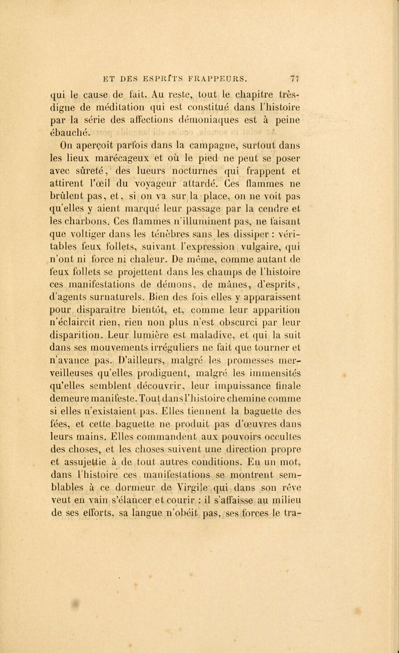 qui le cause de fait. Au reste, tout le chapitre très- digne de méditation qui est constitué dans l'histoire par la série des affections démoniaques est à peine ébauché. On aperçoit parfois dans la campagne, surtout dans les lieux marécageux et où le pied ne peut se poser avec sûreté, des lueurs nocturnes qui frappent et attirent l'œil du voyageur attardé. Ces flammes ne brûlent pas, et, si on va sur la place, on ne voit pas qu'elles y aient marqué leur passage par la cendre et les charbons. Ces flammes n'illuminent pas, ne faisant que voltiger dans les ténèbres sans les dissiper : véri- tables feux follets, suivant l'expression vulgaire, qui n'ont ni force ni chaleur. De même, comme autant de feux follets se projettent dans les champs de l'histoire ces manifestations de démons, de mânes, d'esprits, d'agents surnaturels. Bien des fois elles y apparaissent pour disparaître bientôt, et, comme leur apparition n'éclaircit rien, rien non plus n'est obscurci par leur disparition. Leur lumière est maladive, et qui la suit dans ses mouvements irréguliers ne fait que tourner et n'avance pas. D'ailleurs, malgré les promesses mer- veilleuses qu'elles prodiguent, malgré les immensités qu'elles semblent découvrir, leur impuissance finale demeure manifeste. Tout dans l'histoire chemine comme si elles n'existaient pas. Elles tiennent la baguette des fées, et cette baguette ne produit pas d'œuvres dans leurs mains. Elles commandent aux pouvoirs occultes des choses, et les choses suivent une direction propre et assujettie à de tout autres conditions. En un mot, dans l'histoire ces manifestations se montrent sem- blables à ce dormeur de Virgile qui dans son rêve veut en vain s'élancer et courir : il s'affaisse au milieu de ses efforts, sa langue n'obéit pas, ses forces le tra-