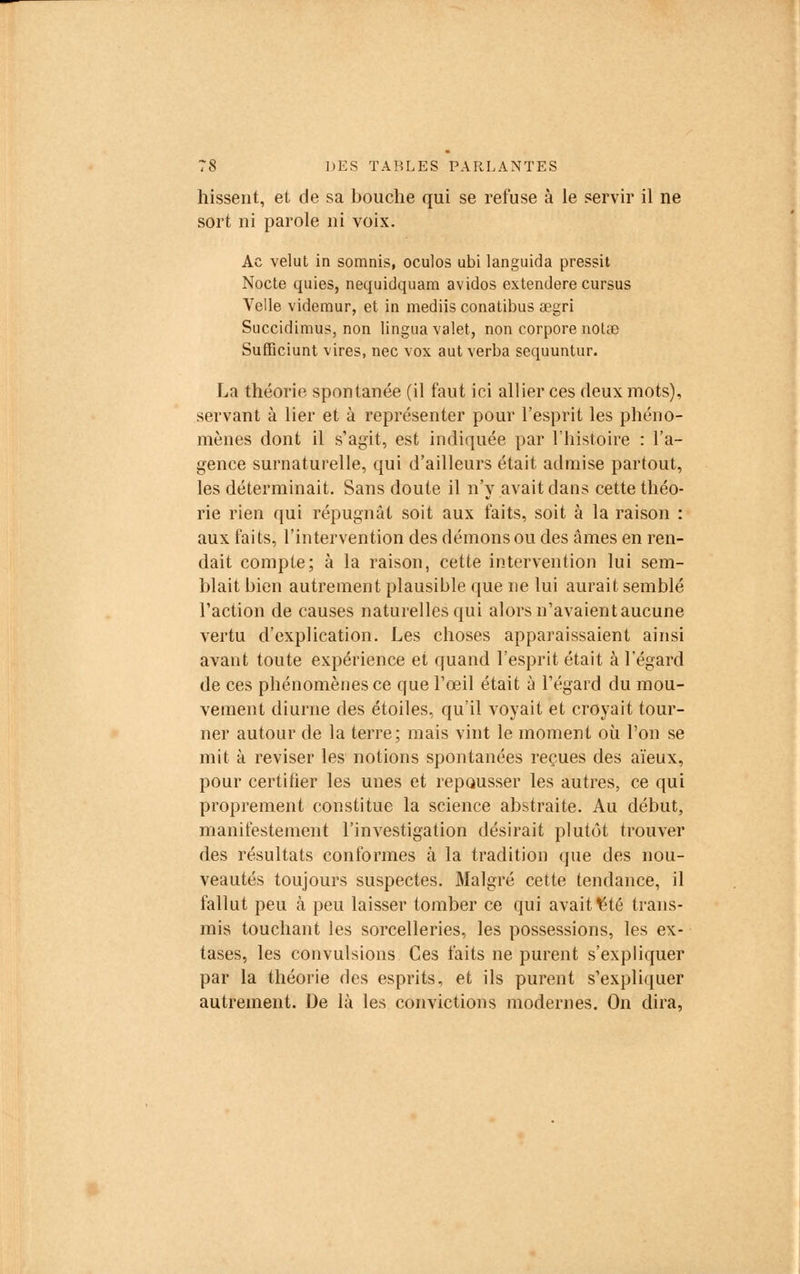hissent, et de sa bouche qui se refuse à le servir il ne sort ni parole ni voix. Ac velut in somnis, oculos ubi languida pressit Nocte quies, nequidquara avidos extendere cursus Velle videmur, et in mediis conatibus aegri Succidimus, non lingua valet, non corpore notée Sufficiunt vires, nec vox aut verba sequuntur. La théorie spontanée (il faut ici allier ces deux mots), servant à lier et à représenter pour l'esprit les phéno- mènes dont il s'agit, est indiquée par l'histoire : l'a- gence surnaturelle, qui d'ailleurs était admise partout, les déterminait. Sans doute il n'y avait dans cette théo- rie rien qui répugnât soit aux faits, soit à la raison : aux faits, l'intervention des démons ou des âmes en ren- dait compte; à la raison, cette intervention lui sem- blait bien autrement plausible que ne lui aurait semblé l'action de causes naturelles qui alors n'avaientaucune vertu d'explication. Les choses apparaissaient ainsi avant toute expérience et quand l'esprit était à l'égard de ces phénomènes ce que l'œil était à l'égard du mou- vement diurne des étoiles, qu'il voyait et croyait tour- ner autour de la terre; mais vint le moment où l'on se mit à reviser les notions spontanées reçues des aïeux, pour certifier les unes et repousser les autres, ce qui proprement constitue la science abstraite. Au début, manifestement l'investigation désirait plutôt trouver des résultats conformes à la tradition (pie des nou- veautés toujours suspectes. Malgré cette tendance, il fallut peu à peu laisser tomber ce qui avait ^té trans- mis touchant les sorcelleries, les possessions, les ex- tases, les convulsions Ces faits ne purent s'expliquer par la théorie des esprits, et ils purent s'expliquer autrement. De là les convictions modernes. On dira,