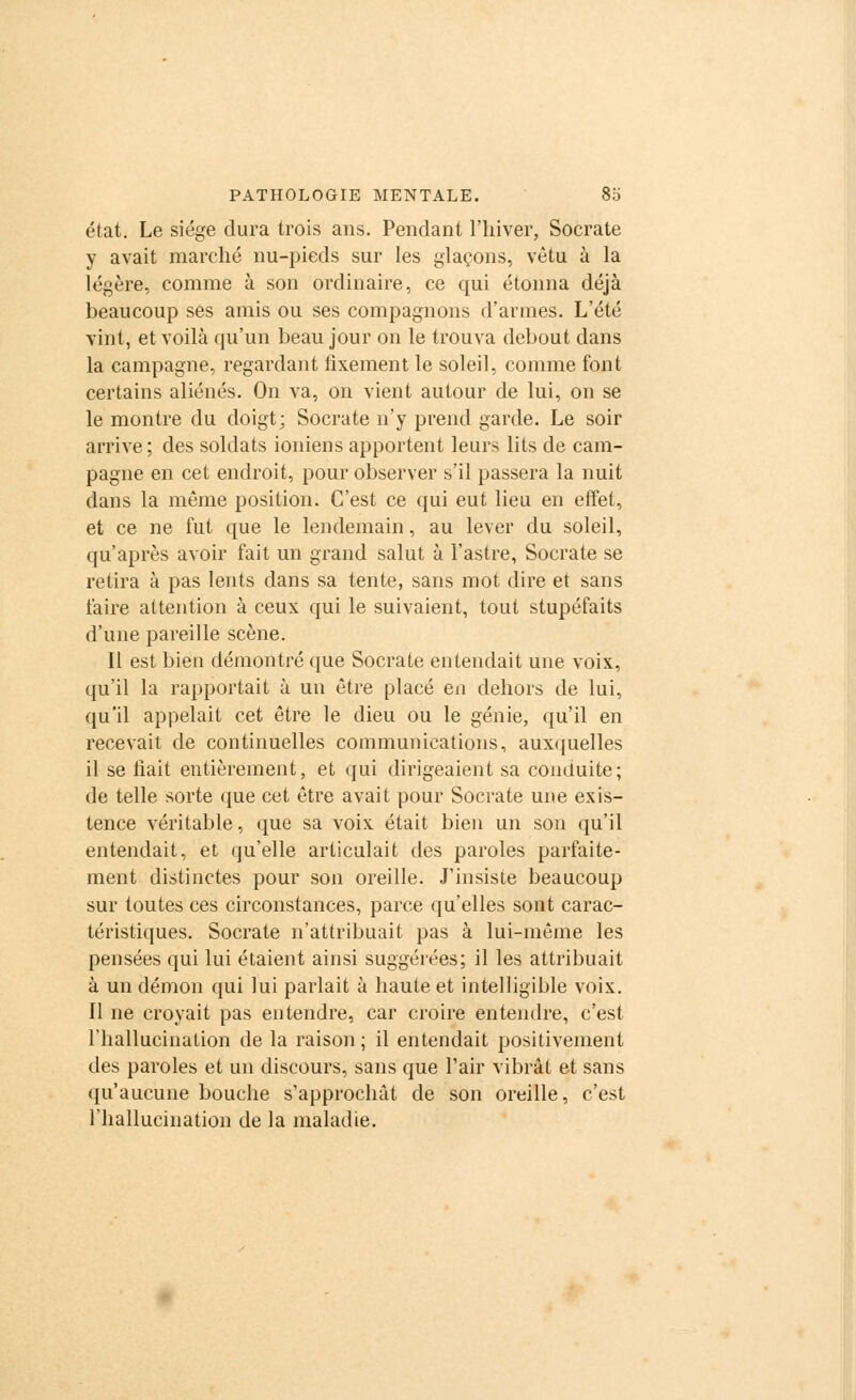 état. Le siège dura trois ans. Pendant l'hiver, Socrate y avait marché nu-pieds sur les glaçons, vêtu à la légère, comme à son ordinaire, ce qui étonna déjà beaucoup ses amis ou ses compagnons d'armes. L'été vint, et voilà qu'un beau jour on le trouva debout dans la campagne, regardant fixement le soleil, comme font certains aliénés. On va, on vient autour de lui, on se le montre du doigt; Socrate n'y prend garde. Le soir arrive; des soldats ioniens apportent leurs lits de cam- pagne en cet endroit, pour observer s'il passera la nuit dans la même position. C'est ce qui eut lieu en effet, et ce ne fut que le lendemain, au lever du soleil, qu'après avoir fait un grand salut à l'astre, Socrate se retira à pas lents dans sa tente, sans mot dire et sans faire attention à ceux qui le suivaient, tout stupéfaits d'une pareille scène. Il est bien démontré que Socrate entendait une voix, qu'il la rapportait à un être placé en dehors de lui, qu'il appelait cet être le dieu ou le génie, qu'il en recevait de continuelles communications, auxquelles il se liait entièrement, et qui dirigeaient sa conduite; de telle sorte que cet être avait pour Socrate une exis- tence véritable, que sa voix était bien un son qu'il entendait, et qu'elle articulait des paroles parfaite- ment distinctes pour son oreille. J'insiste beaucoup sur toutes ces circonstances, parce qu'elles sont carac- téristiques. Socrate n'attribuait pas à lui-même les pensées qui lui étaient ainsi suggérées; il les attribuait à un démon qui lui parlait à haute et intelligible voix. Il ne croyait pas entendre, car croire entendre, c'est l'hallucination de la raison ; il entendait positivement des paroles et un discours, sans que l'air vibrât et sans qu'aucune bouche s'approchât de son oreille, c'est l'hallucination de la maladie.
