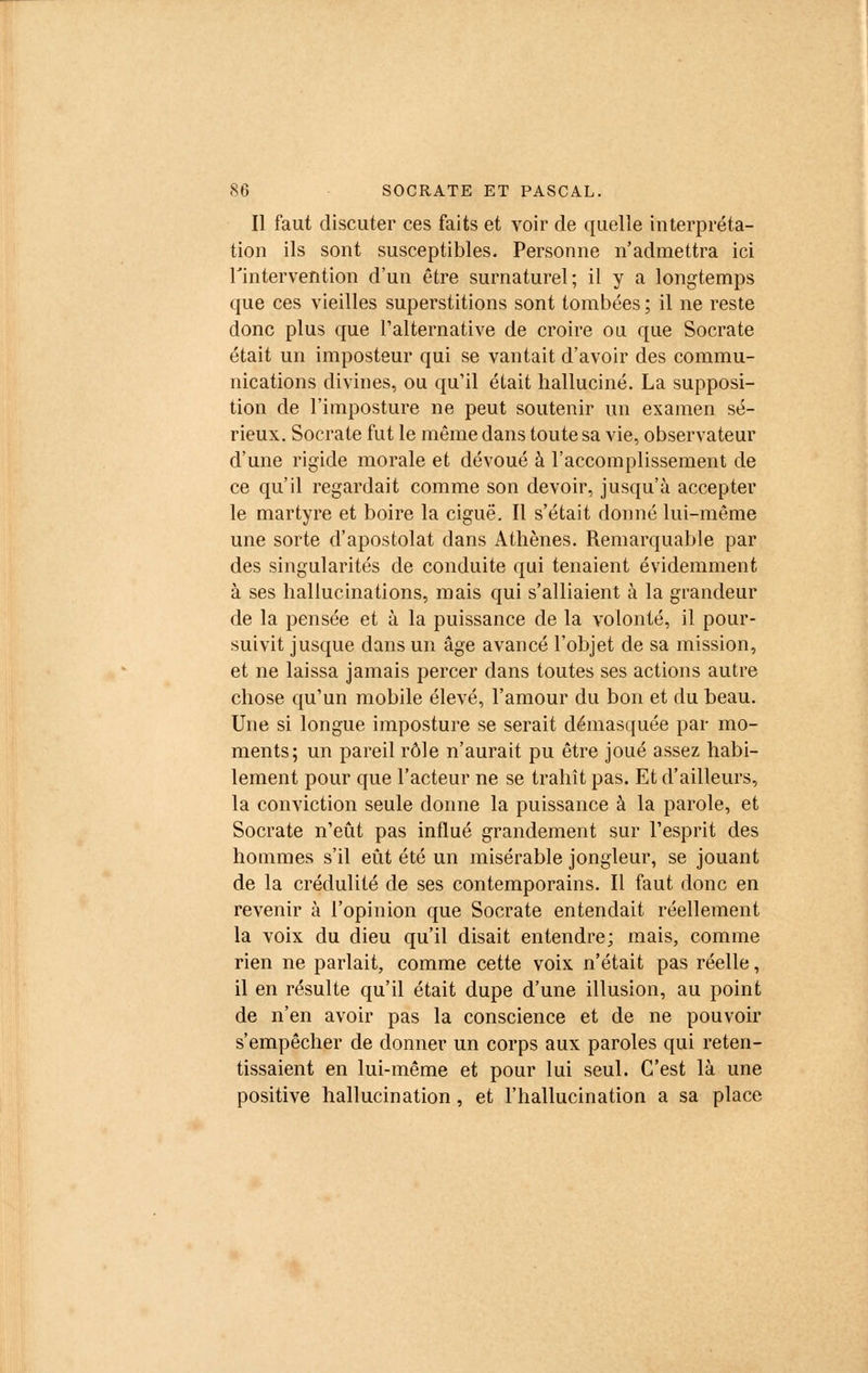Il faut discuter ces faits et voir de quelle interpréta- tion ils sont susceptibles. Personne n'admettra ici l'intervention d'un être surnaturel; il y a longtemps que ces vieilles superstitions sont tombées ; il ne reste donc plus que l'alternative de croire ou que Socrate était un imposteur qui se vantait d'avoir des commu- nications divines, ou qu'il était halluciné. La supposi- tion de l'imposture ne peut soutenir un examen sé- rieux. Socrate fut le même dans toute sa vie, observateur d'une rigide morale et dévoué à l'accomplissement de ce qu'il regardait comme son devoir, jusqu'à accepter le martyre et boire la ciguë. Il s'était donné lui-même une sorte d'apostolat dans Athènes. Remarquable par des singularités de conduite qui tenaient évidemment à ses hallucinations, mais qui s'alliaient à la grandeur de la pensée et à la puissance de la volonté, il pour- suivit jusque dans un âge avancé l'objet de sa mission, et ne laissa jamais percer dans toutes ses actions autre chose qu'un mobile élevé, l'amour du bon et du beau. Une si longue imposture se serait démasquée par mo- ments; un pareil rôle n'aurait pu être joué assez habi- lement pour que l'acteur ne se trahît pas. Et d'ailleurs, la conviction seule donne la puissance à la parole, et Socrate n'eût pas influé grandement sur l'esprit des hommes s'il eût été un misérable jongleur, se jouant de la crédulité de ses contemporains. Il faut donc en revenir à l'opinion que Socrate entendait réellement la voix du dieu qu'il disait entendre; mais, comme rien ne parlait, comme cette voix n'était pas réelle, il en résulte qu'il était dupe d'une illusion, au point de n'en avoir pas la conscience et de ne pouvoir s'empêcher de donner un corps aux paroles qui reten- tissaient en lui-même et pour lui seul. C'est là une positive hallucination, et l'hallucination a sa place