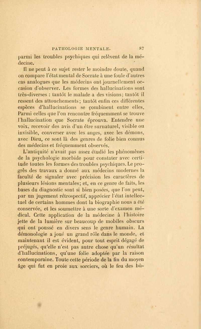 parmi les troubles psychiques qui relèvent de la mé- decine. 11 ne peut à ce sujet rester le moindre doute, quand on compare l'état mental de Socrate à une foule d'autres cas analogues que les médecins ont journellement oc- casion d'observer. Les formes des hallucinations sont très-diverses : tantôt le malade a des visions; tantôt il ressent des attouchements ; tantôt enfin ces différentes espèces d'hallucinations se combinent entre elles. Parmi celles que l'on rencontre fréquemment se trouve l'hallucination que Socrate éprouva. Entendre une voix, recevoir des avis d'un être surnaturel, visible ou invisible, converser avec les anges, avec les démons, avec Dieu, ce sont là des genres de folie bien connus des médecins et fréquemment observés. L'antiquité n'avait pas assez étudié les phénomènes de la psychologie morbide pour constater avec certi- tude toutes les formes des troubles psychiques. Le pro- grès des travaux a donné aux médecins modernes la faculté de signaler avec précision les caractères de plusieurs lésions mentales; et, en ce genre de faits, les bases du diagnostic sont si bien posées, que l'on peut, par un jugement rétrospectif, apprécier l'état intellec- tuel de certains hommes dont la biographie nous a été conservée, et les soumettre à une sorte d'examen mé- dical. Cette application de la médecine à l'histoire jette de la lumière sur beaucoup de mobiles obscurs qui ont poussé en divers sens le genre humain. La démonologie a joué un grand rôle dans le monde, et maintenant il est évident, pour tout esprit dégagé de préjugés, qu'elle n'est pas autre chose qu'un résultat d'hallucinations, qu'une folie adoptée par la raison contemporaine. Toute cette période de la fin du moyen âge qui fut en proie aux sorciers, où le feu des bu-