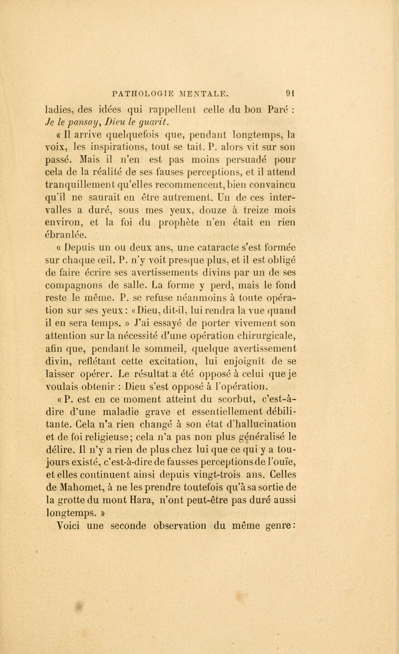ladies, des idées qui rappellent celle du bon Paré : Je le pansay, Dieu le guarit. « Il arrive quelquefois que, pendant longtemps, la voix, les inspirations, tout se tait. P. alors vit sur son passé. Mais il n'en est pas moins persuadé pour cela de la réalité de ses fauses perceptions, et il attend tranquillement qu'elles recommencent, bien convaincu qu'il ne saurait en être autrement. Un de ces inter- valles a duré, sous mes yeux, douze à treize mois environ, et la foi du prophète n'en était en rien ébranlée. « Depuis un ou deux ans, une cataracte s'est formée sur chaque œil. P. n'y voit presque plus, et il est obligé de faire écrire ses avertissements divins par un de ses compagnons de salle. La forme y perd, mais le fond reste le même. P. se refuse néanmoins à toute opéra- tion sur ses yeux : «Dieu, dit-il, lui rendra la vue quand il en sera temps. » J'ai essayé de porter vivement son attention sur la nécessité d'une opération chirurgicale, afin que, pendant le sommeil, quelque avertissement divin, reflétant cette excitation, lui enjoignît de se laisser opérer. Le résultat a été opposé à celui que je voulais obtenir : Dieu s'est opposé à l'opération. « P. est en ce moment atteint du scorbut, c'est-à- dire d'une maladie grave et essentiellement débili- tante. Cela n'a rien changé à son état d'hallucination et de foi religieuse; cela n'a pas non plus généralisé le délire. Il n'y a rien de plus chez lui que ce qui y a tou- jours existé, c'est-à-dire de fausses perceptions de l'ouïe, et elles continuent ainsi depuis vingt-trois ans. Celles de Mahomet, à ne les prendre toutefois qu'à sa sortie de la grotte du mont Hara, n'ont peut-être pas duré aussi longtemps. » Voici une seconde observation du même genre: