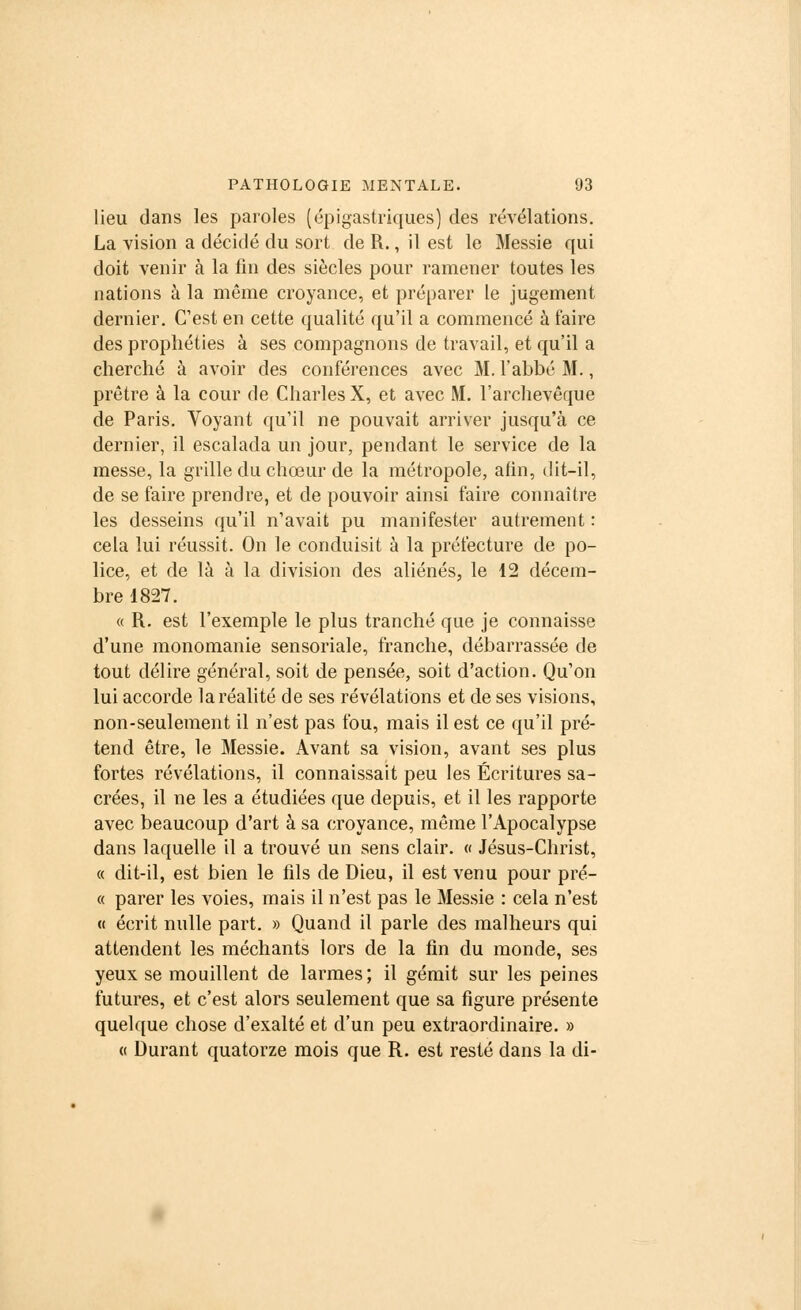 lieu dans les paroles (épigastriques) des révélations. La vision a décidé du sort de R., il est le Messie qui doit venir à la fin des siècles pour ramener toutes les nations à la même croyance, et préparer le jugement dernier. C'est en cette qualité qu'il a commencé à faire des prophéties à ses compagnons de travail, et qu'il a cherché à avoir des conférences avec M.l'abbé M., prêtre à la cour de Charles X, et avec M. l'archevêque de Paris. Voyant qu'il ne pouvait arriver jusqu'à ce dernier, il escalada un jour, pendant le service de la messe, la grille du chœur de la métropole, afin, dit-il, de se faire prendre, et de pouvoir ainsi faire connaître les desseins qu'il n'avait pu manifester autrement : cela lui réussit. On le conduisit à la préfecture de po- lice, et de là à la division des aliénés, le 12 décem- bre 1827. « R. est l'exemple le plus tranché que je connaisse d'une monomanie sensoriale, franche, débarrassée de tout délire général, soit de pensée, soit d'action. Qu'on lui accorde la réalité de ses révélations et de ses visions, non-seulement il n'est pas fou, mais il est ce qu'il pré- tend être, le Messie. Avant sa vision, avant ses plus fortes révélations, il connaissait peu les Écritures sa- crées, il ne les a étudiées que depuis, et il les rapporte avec beaucoup d'art à sa croyance, même l'Apocalypse dans laquelle il a trouvé un sens clair. « Jésus-Christ, « dit-il, est bien le fils de Dieu, il est venu pour pré- ce parer les voies, mais il n'est pas le Messie : cela n'est « écrit nulle part. » Quand il parle des malheurs qui attendent les méchants lors de la fin du monde, ses yeux se mouillent de larmes; il gémit sur les peines futures, et c'est alors seulement que sa figure présente quelque chose d'exalté et d'un peu extraordinaire. » a Durant quatorze mois que R. est resté dans la di-