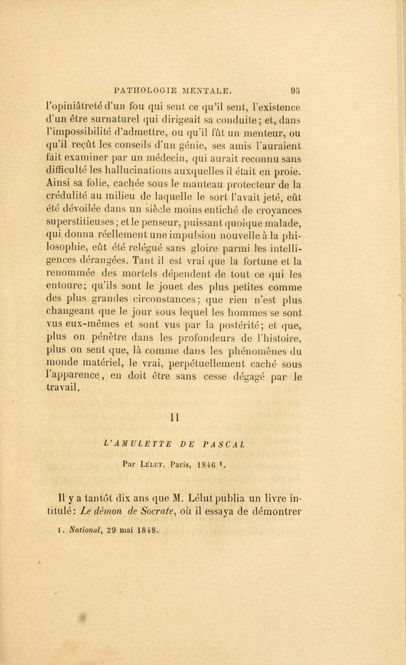 l'opiniâtreté d'un fou qui sent ce qu'il sent, l'existence d'un être surnaturel qui dirigeait sa conduite; et, dans l'impossibilité d'admettre, ou qu'il fût un menteur, ou qu'il reçût les conseils d'un génie, ses amis l'auraient fait examiner par un médecin, qui aurait reconnu sans difficulté les hallucinations auxquelles il était en proie. Ainsi sa folie, cachée sous le manteau protecteur de la crédulité au milieu de laquelle le sort l'avait jeté, eût été dévoilée dans un siècle moins entiché de croyances superstitieuses; etle penseur, puissant quoique malade, qui donna réellement une impulsion nouvelle à la phi- losophie, eût été relégué sans gloire parmi Tes intelli- gences dérangées. Tant il est vrai que la fortune et la renommée des mortels dépendent de tout ce qui les entoure; qu'ils sont le jouet des plus petites comme des plus grandes circonstances; que rien n'est plus changeant que le jour sous lequel les hommes se sont vus eux-mêmes et sont vus par la postérité; et que, plus on pénètre dans les profondeurs de l'histoire, plus on sent que, là comme dans les phénomènes du monde matériel, le vrai, perpétuellement caché sous l'apparence, en doit être sans cesse dégagé par le travail. II L'AMULETTE DE PASCAL Par Lélut. Paris, 184G >.. Il y a tantôt dix ans que M. Lélut publia un livre in- titulé: Le démon de Socrate, où il essaya de démontrer 1. National, 29 mai 1848.