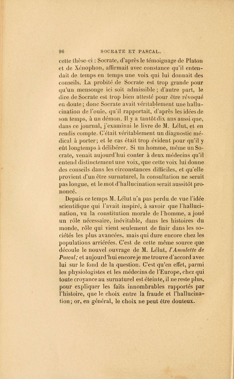 cette thèse-ci : Socrate, d'après le témoignage de Platon et de Xénophon, affirmait avec constance qu'il enten- dait de temps en temps une voix qui lui donnait des conseils. La probité de Socrate est trop grande pour qu'un mensonge ici soit admissible ; d'autre part, le dire de Socrate est trop bien attesté pour être révoqué en doute ; donc Socrate avait véritablement une hallu- cination de l'ouïe, qu'il rapportait, d'après les idées de son temps, à un démon. Il y a tantôt dix ans aussi que, dans ce journal, j'examinai le livre de M. Lélut, et en rendis compte. C'était véritablement un diagnostic mé- dical à porter; et le cas était trop évident pour qu'il y eût longtemps à délibérer. Si un homme, môme un So- crate, venait aujourd'hui conter à deux médecins qu'il entend distinctement une voix, que cette voix lui donne des conseils dans les circonstances difficiles, et qu'elle provient d'un être surnaturel, la consultalion ne serait pas longue, et le mot d'hallucination serait aussitôt pro- noncé. Depuis ce temps M. Lélut n'a pas perdu de vue l'idée scientifique qui l'avait inspiré, à savoir que l'halluci- nation, vu la constitution morale de l'homme, a joué un rôle nécessaire, inévitable, dans les histoires du monde, rôle qui vient seulement de finir dans les so- ciétés les plus avancées, mais qui dure encore chez les populations arriérées. C'est de cette même source que découle le nouvel ouvrage de M. Lélut, l'Amulette de Pascal; et aujourd'hui encore je me trouve d'accord avec lui sur le fond de la question. C'est qu'en effet, parmi les physiologistes et les médecins de l'Europe, chez qui toute croyance au surnaturel est éteinte, il ne reste plus, pour expliquer les faits innombrables rapportés par l'histoire, que le choix entre la fraude et l'hallucina- tion; or, en général, le choix ne peut être douteux.