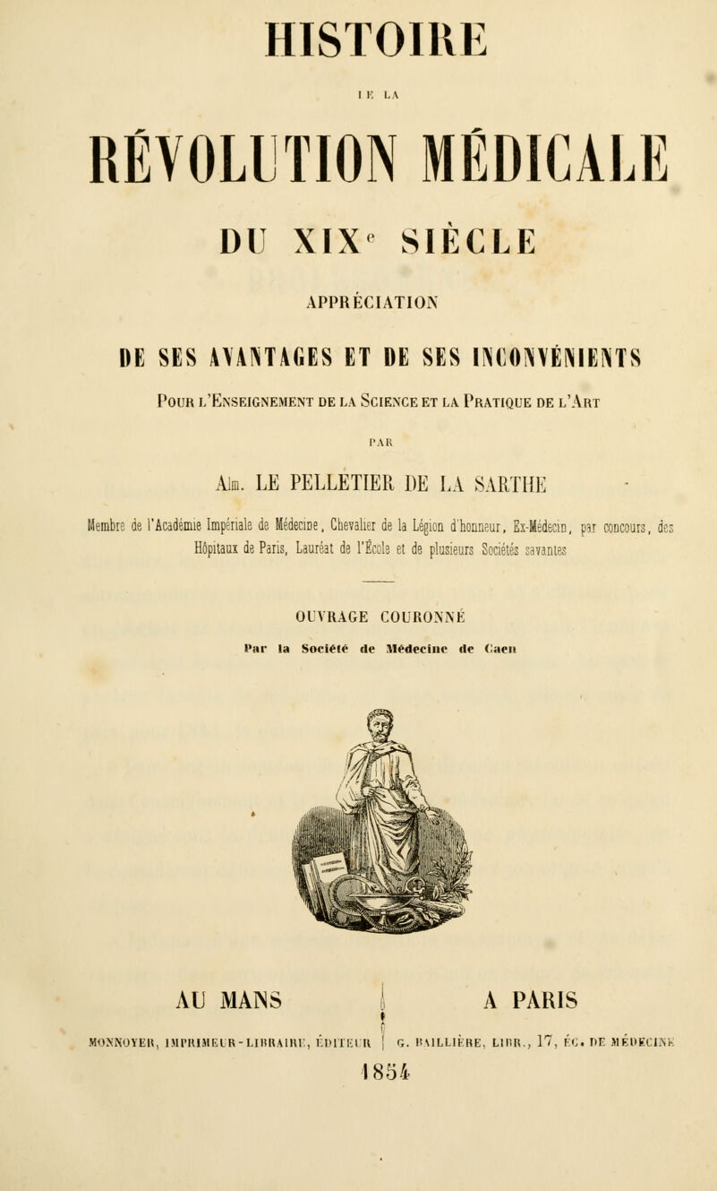 I E LA RÉVOLUTION MÉDICALE DU XIX SIÈCLE APPRÉCIATION DE SES AVANTAGES ET DE SES INCONVÉNIENTS Pour l'Enseignement de la Science et la. Pratique de l'Art PAR AIid. LE PELLETIER DE LA SARTRE Membre de l'Académie Impériale de Médecine, Chevalier de la Légion d'honneur, Ex-Médecin, par concours, des Hôpitaux de Paris, Lauréat de l'École et de plusieurs Sociétés savantes OUVRAGE COURONNÉ Par la Société de Médecine de Caen AL) MAINS I A PARIS » MOSNOYER, IMPRIMEUR-LIBRAIRE, EDITEUR { G. lîAILLIÈHE, L1HR., 17, FU. I>E MÉDECINE 1854