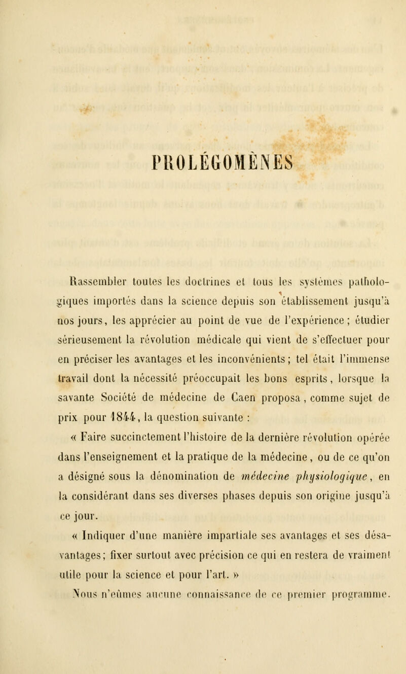 PROLÉGOMÈNES Rassembler toutes les doctrines et tous les systèmes patholo- piques importés dans la science depuis son établissement jusqu'à nos jours, les apprécier au point de vue de l'expérience; étudier sérieusement la révolution médicale qui vient de s'effectuer pour en préciser les avantages et les inconvénients; tel était l'immense travail dont la nécessité préoccupait les bons esprits, lorsque la savante Société de médecine de Caen proposa, comme sujet de prix pour 1844, la question suivante : « Faire succinctement l'histoire de la dernière révolution opérée dans l'enseignement et la pratique de la médecine , ou de ce qu'on a désigné sous la dénomination de médecine physiologique, en la considérant dans ses diverses phases depuis son origine jusqu'à ce jour. « Indiquer d'une manière impartiale ses avantages et ses désa- vantages; fixer surtout avec précision ce qui en restera de vraiment utile pour la science et pour l'art. » Nous n'eûmes aucune connaissance de ce premier programme.