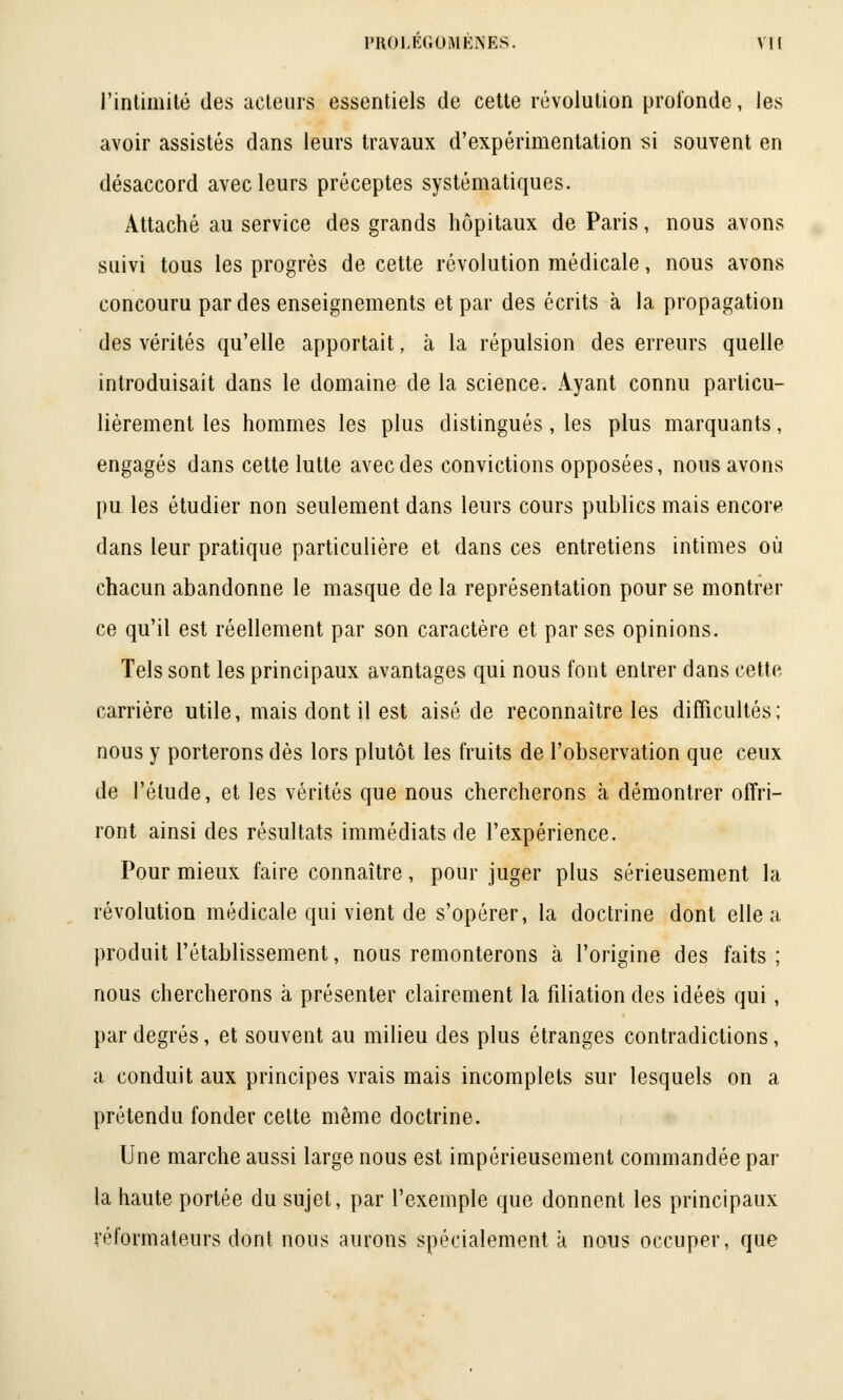 l'intimité des acteurs essentiels de cette révolution profonde, les avoir assistés dans leurs travaux d'expérimentation si souvent en désaccord avec leurs préceptes systématiques. Attaché au service des grands hôpitaux de Paris, nous avons suivi tous les progrès de cette révolution médicale, nous avons concouru par des enseignements et par des écrits à la propagation des vérités qu'elle apportait, à la répulsion des erreurs quelle introduisait dans le domaine de la science. Ayant connu particu- lièrement les hommes les plus distingués, les plus marquants, engagés dans cette lutte avec des convictions opposées, nous avons pu les étudier non seulement dans leurs cours publics mais encore dans leur pratique particulière et dans ces entretiens intimes où chacun abandonne le masque de la représentation pour se montrer ce qu'il est réellement par son caractère et par ses opinions. Tels sont les principaux avantages qui nous font entrer dans cette carrière utile, mais dont il est aisé de reconnaître les difficultés; nous y porterons dès lors plutôt les fruits de l'observation que ceux de l'élude, et les vérités que nous chercherons à démontrer offri- ront ainsi des résultats immédiats de l'expérience. Pour mieux faire connaître, pour juger plus sérieusement la révolution médicale qui vient de s'opérer, la doctrine dont elle a produit l'établissement, nous remonterons à l'origine des faits; nous chercherons à présenter clairement la filiation des idées qui, par degrés, et souvent au milieu des plus étranges contradictions, a conduit aux principes vrais mais incomplets sur lesquels on a prétendu fonder celte même doctrine. Une marche aussi large nous est impérieusement commandée par la haute portée du sujet, par l'exemple que donnent les principaux réformateurs dont nous aurons spécialement k nous occuper, que