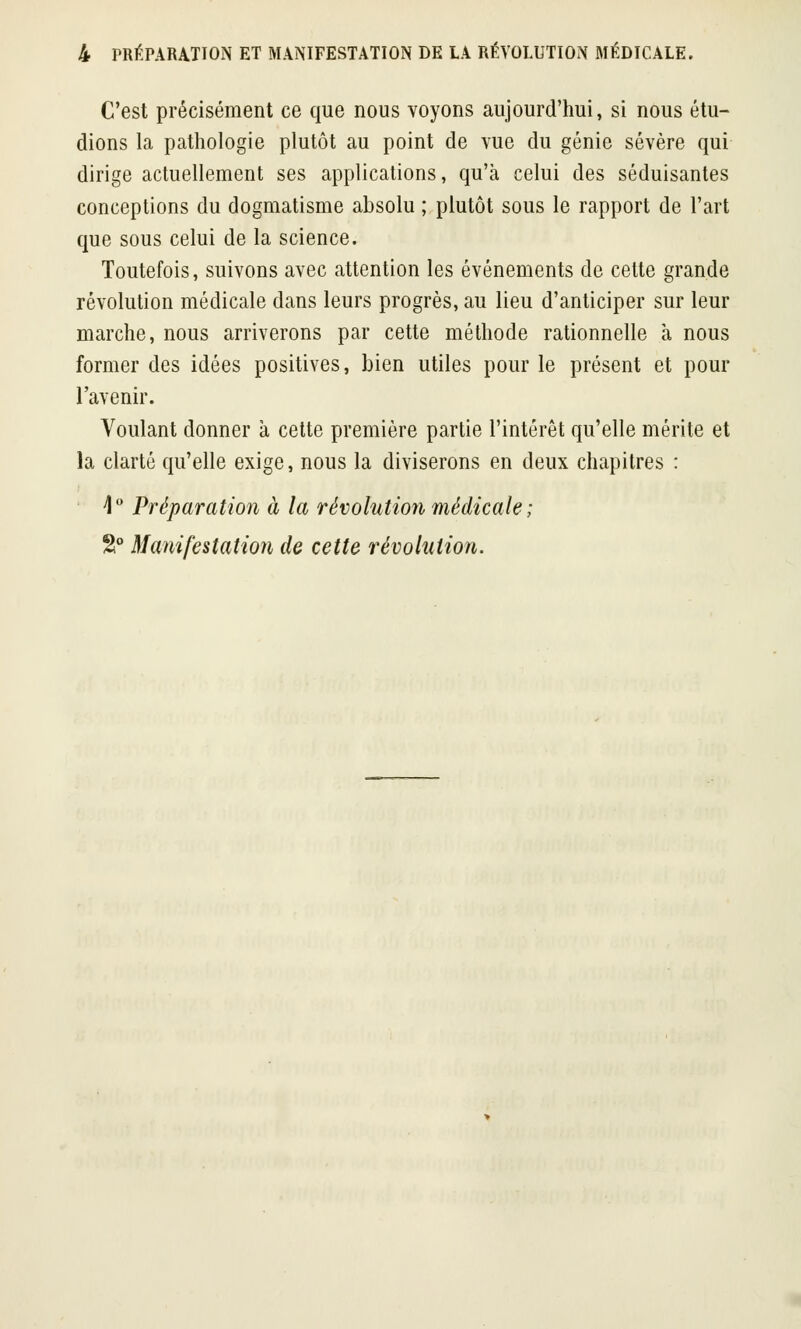 C'est précisément ce que nous voyons aujourd'hui, si nous étu- dions la pathologie plutôt au point de vue du génie sévère qui dirige actuellement ses applications, qu'à celui des séduisantes conceptions du dogmatisme absolu ; plutôt sous le rapport de l'art que sous celui de la science. Toutefois, suivons avec attention les événements de cette grande révolution médicale dans leurs progrès, au lieu d'anticiper sur leur marche, nous arriverons par cette méthode rationnelle à nous former des idées positives, bien utiles pour le présent et pour l'avenir. Voulant donner à cette première partie l'intérêt qu'elle mérite et la clarté qu'elle exige, nous la diviserons en deux chapitres : 4° Préparation à la révolution médicale ;