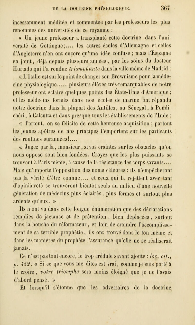 incessamment méditée et commentée par les professeurs les plus renommés des universités de ce royaume : « Un jeune professeur a transplanté cette doctrine dans l'uni- versité de Gottingue;.... les autres écoles d'Allemagne et celles d'Angleterre n'en ont encore qu'une idée confuse ; mais l'Espagne en jouit, déjà depuis plusieurs années, par les soins du docteur Hurtado qui l'a rendue triomphante dans la ville môme de Madrid : « L'Italie est sur le point de changer son Brownisme pour la méde- cine physiologique plusieurs élèves très-remarquables de notre professeur ont éclairé quelques points des États-Unis d'Amérique ; et les médecins formés dans nos écoles de marine ont répandu notre doctrine dans la plupart des Antilles, au Sénégal, à Pondi- chéri, à Calcutta et dans presque tous les établissements de l'Inde : « Partout, on se félicite de cette heureuse acquisition ; partout les jeunes apôtres de nos principes l'emportent sur les partisants des routines surannées!.... « Jugez parla, monsieur, si vos craintes sur les obstacles qu'on nous oppose sont bien fondées. Croyez que les plus puissants se trouvent à Paris môme, à cause de la résistance des corps savants Mais qu'importe l'opposition des noms célèbres : ils n'empêcheront pas la vérité d'être connue.... et ceux qui la rejettent avec tant d'opiniâtreté se trouveront bientôt seuls au milieu d'une nouvelle génération de médecins plus éclairés, plus fermes et surtout plus ardents qu'eux. » Ils n'ont vu dans cette longue énumération que des déclarations remplies de jactance et de prétention , bien déplacées, surtout dans la bouche du réformateur, et loin de craindre l'accomplisse- ment de sa terrible prophétie , ils ont trouvé dans le ton même et dans les manières du prophète l'assurance qu'elle ne se réaliserait jamais. Ce n'est pas tout encore, le trop crédule savant ajoute : loc. cit., p. 452: « Si ce que vous me dites est vrai, comme je suis porté à le croire , votre triomphe sera moins éloigné que je ne l'avais d'abord pensé. » Et lorsqu'il s'étonne que les adversaires de la doctrine