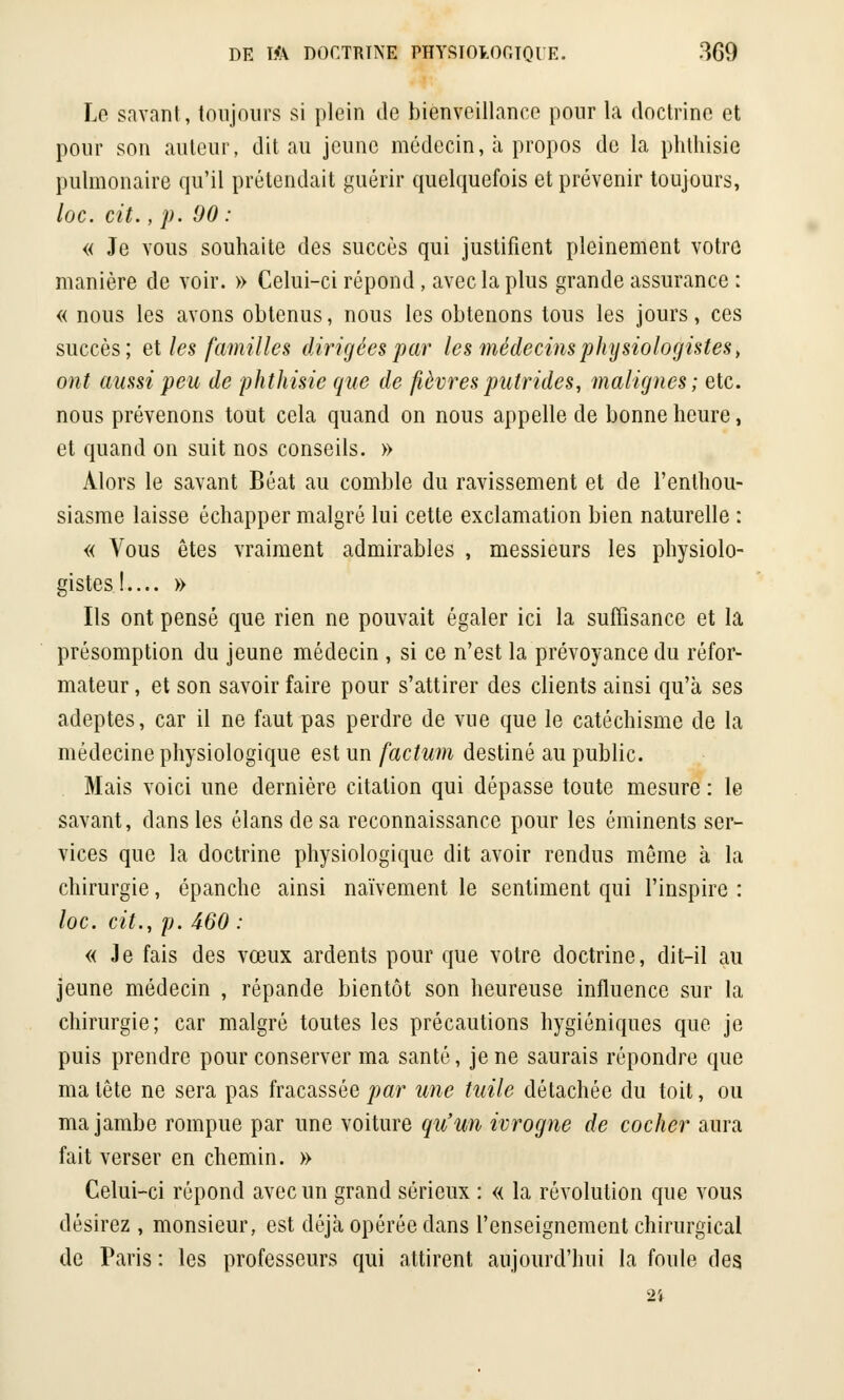 Le savant, toujours si plein de bienveillance pour la doctrine et pour son auteur, dit au jeune médecin, à propos de la phthisie pulmonaire qu'il prétendait guérir quelquefois et prévenir toujours, loc. cit., p. 90 : « Je vous souhaite des succès qui justifient pleinement votre manière de voir. » Celui-ci répond, avec la plus grande assurance : « nous les avons obtenus, nous les obtenons tous les jours, ces succès; et les familles dirigées par les médecins physiologistes, ont aussi peu de phthisie que de fièvres putrides, malignes; etc. nous prévenons tout cela quand on nous appelle de bonne heure, et quand on suit nos conseils. » Alors le savant Béat au comble du ravissement et de l'enthou- siasme laisse échapper malgré lui cette exclamation bien naturelle : « Vous êtes vraiment admirables , messieurs les physiolo- gistes!.... » Ils ont pensé que rien ne pouvait égaler ici la suffisance et la présomption du jeune médecin , si ce n'est la prévoyance du réfor- mateur , et son savoir faire pour s'attirer des clients ainsi qu'à ses adeptes, car il ne faut pas perdre de vue que le catéchisme de la médecine physiologique est un factum destiné au public. Mais voici une dernière citation qui dépasse toute mesure : le savant, dans les élans de sa reconnaissance pour les éminents ser- vices que la doctrine physiologique dit avoir rendus môme à la chirurgie, épanche ainsi naïvement le sentiment qui l'inspire : loc. cit., p. 460 : « Je fais des vœux ardents pour que votre doctrine, dit-il au jeune médecin , répande bientôt son heureuse influence sur la chirurgie; car malgré toutes les précautions hygiéniques que je puis prendre pour conserver ma santé, je ne saurais répondre que ma tête ne sera pas fracassée par une tuile détachée du toit, ou ma jambe rompue par une voiture qu'un ivrogne de cocher aura fait verser en chemin. » Celui-ci répond avec un grand sérieux : « la révolution que vous désirez , monsieur, est déjà opérée dans l'enseignement chirurgical de Paris : les professeurs qui attirent aujourd'hui la foule des 2'f