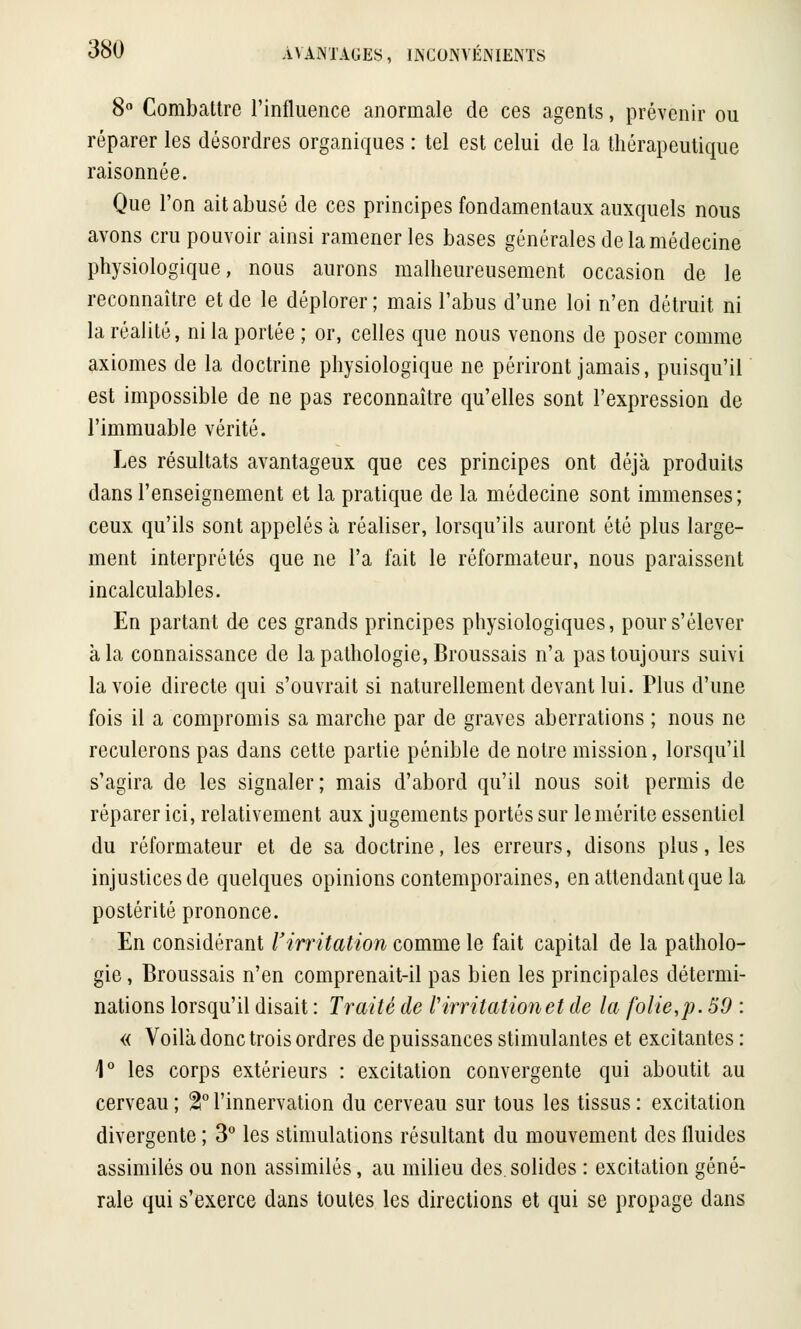 8° Combattre l'influence anormale de ces agents, prévenir ou réparer les désordres organiques : tel est celui de la thérapeutique raisonnée. Que l'on ait abusé de ces principes fondamentaux auxquels nous avons cru pouvoir ainsi ramener les bases générales de la médecine physiologique, nous aurons malheureusement occasion de le reconnaître et de le déplorer ; mais l'abus d'une loi n'en détruit ni la réalité, ni la portée ; or, celles que nous venons de poser comme axiomes de la doctrine physiologique ne périront jamais, puisqu'il est impossible de ne pas reconnaître qu'elles sont l'expression de l'immuable vérité. Les résultats avantageux que ces principes ont déjà produits dans l'enseignement et la pratique de la médecine sont immenses; ceux qu'ils sont appelés à réaliser, lorsqu'ils auront été plus large- ment interprétés que ne l'a fait le réformateur, nous paraissent incalculables. En partant de ces grands principes physiologiques, pour s'élever à la connaissance de la pathologie, Broussais n'a pas toujours suivi la voie directe qui s'ouvrait si naturellement devant lui. Plus d'une fois il a compromis sa marche par de graves aberrations ; nous ne reculerons pas dans cette partie pénible de notre mission, lorsqu'il s'agira de les signaler; mais d'abord qu'il nous soit permis de réparer ici, relativement aux jugements portés sur le mérite essentiel du réformateur et de sa doctrine, les erreurs, disons plus, les injustices de quelques opinions contemporaines, en attendant que la postérité prononce. En considérant l'irritation comme le fait capital de la patholo- gie , Broussais n'en comprenait-il pas bien les principales détermi- nations lorsqu'il disait : Traité de l'irritationet de la folie,p. 59 : « Voilà donc trois ordres de puissances stimulantes et excitantes : 1° les corps extérieurs : excitation convergente qui aboutit au cerveau; %°l'innervation du cerveau sur tous les tissus: excitation divergente ; 3° les stimulations résultant du mouvement des fluides assimilés ou non assimilés, au milieu des. solides : excitation géné- rale qui s'exerce dans toutes les directions et qui se propage dans