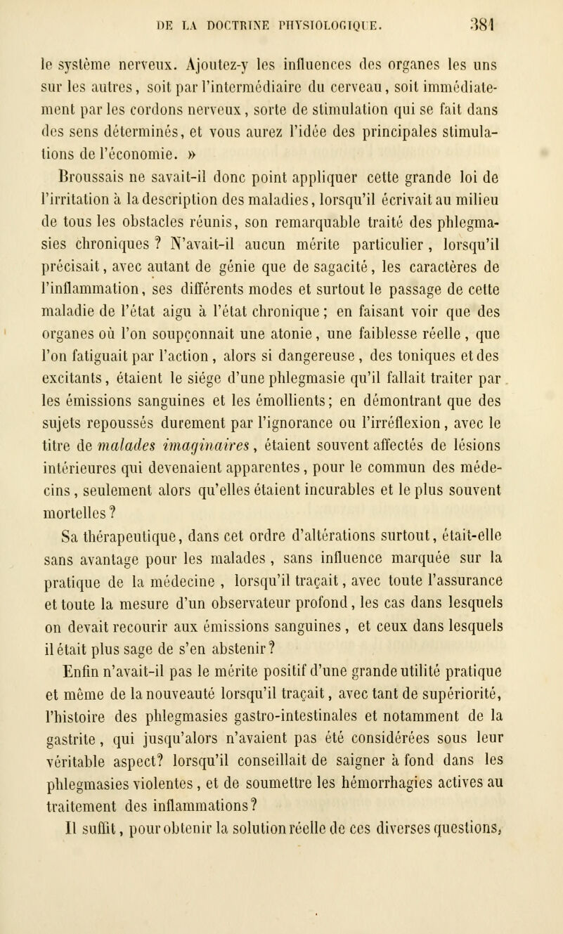 le système nerveux. Ajoutez-y les influences des organes les uns sur les autres, soit par l'intermédiaire du cerveau, soit immédiate- ment par les cordons nerveux, sorte de stimulation qui se fait dans des sens déterminés, et vous aurez l'idée des principales stimula- tions de l'économie. » Broussais ne savait-il donc point appliquer cette grande loi de l'irritation à la description des maladies, lorsqu'il écrivait au milieu de tous les obstacles réunis, son remarquable traité des phlegma- sies chroniques ? N'avait-il aucun mérite particulier , lorsqu'il précisait, avec autant de génie que de sagacité, les caractères de l'inflammation, ses différents modes et surtout le passage de cette maladie de l'état aigu à l'état chronique ; en faisant voir que des organes où l'on soupçonnait une atonie, une faiblesse réelle , que l'on fatiguait par l'action, alors si dangereuse, des toniques et des excitants, étaient le siège d'une phlegmasie qu'il fallait traiter par les émissions sanguines et les émollients ; en démontrant que des sujets repoussés durement par l'ignorance ou l'irréflexion, avec le titre de malades imaginaires, étaient souvent affectés de lésions intérieures qui devenaient apparentes, pour le commun des méde- cins , seulement alors qu'elles étaient incurables et le plus souvent mortelles ? Sa thérapeutique, dans cet ordre d'altérations surtout, était-elle sans avantage pour les malades, sans influence marquée sur la pratique de la médecine , lorsqu'il traçait, avec toute l'assurance et toute la mesure d'un observateur profond, les cas dans lesquels on devait recourir aux émissions sanguines , et ceux dans lesquels il était plus sage de s'en abstenir? Enfin n'avait-il pas le mérite positif d'une grande utilité pratique et même de la nouveauté lorsqu'il traçait, avec tant de supériorité, l'histoire des phlegmasies gastro-intestinales et notamment de la gastrite, qui jusqu'alors n'avaient pas été considérées sous leur véritable aspect? lorsqu'il conseillait de saigner à fond dans les phlegmasies violentes, et de soumettre les hémorrhagies actives au traitement des inflammations? Il suffit, pour obtenir la solution réelle de ces diverses questions,