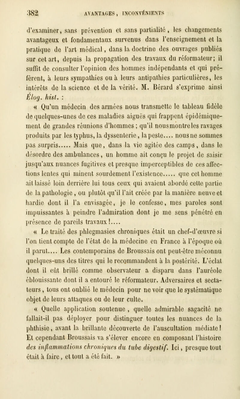 d'examiner, sans prévention et sans partialité , les changements avantageux et fondamentaux survenus dans l'enseignement et la pratique de l'art médical, dans la doctrine des ouvrages publiés sur cet art, depuis la propagation des travaux du réformateur; il suffit de consulter l'opinion des hommes indépendants et qui pré- fèrent, à leurs sympathies ou à leurs antipathies particulières, les intérêts de la science et de la vérité. M. Bérard s'exprime ainsi Elog. hist. : « Qu'un médecin des armées nous transmette le tableau fidèle de quelques-unes de ces maladies aiguës qui frappent épidémique- ment de grandes réunions d'hommes ; qu'il nous montre les ravages produits par les typhus, la dyssenterie, la peste.... nous ne sommes pas surpris Mais que, dans la vie agitée des camps, dans le désordre des ambulances, un homme ait conçu le projet de saisir jusqu'aux nuances fugitives et presque imperceptibles de ces affec- tions lentes qui minent sourdement l'existence que cet homme ait laissé loin derrière lui tous ceux qui avaient abordé cette partie de la pathologie, ou plutôt qu'il l'ait créée par la manière neuve et hardie dont il l'a envisagée, je le confesse, mes paroles sont impuissantes à peindre l'admiration dont je me sens pénétré en présence de pareils travaux!.... « Le traité des phlegmasies chroniques était un chef-d'œuvre si l'on tient compte de l'état de la médecine en France à l'époque où il parut.... Les contemporains de Broussais ont peut-être méconnu quelques-uns des titres qui le recommandent à la postérité. L'éclat dont il eût brillé comme observateur a disparu dans l'auréole éblouissante dont il a entouré le réformateur. Adversaires et secta- teurs , tous ont oublié le médecin pour ne voir que le systématique objet de leurs attaques ou de leur culte. « Quelle application soutenue , quelle admirable sagacité ne fallait-il pas déployer pour distinguer toutes les nuances de la phthisie, avant la brillante découverte de l'auscultation médiate ! Et cependant Broussais va s'élever encore en composant l'histoire des inflammations chroniques du tube digestif. Ici, presque tout était à faire, et tout a été fait. »