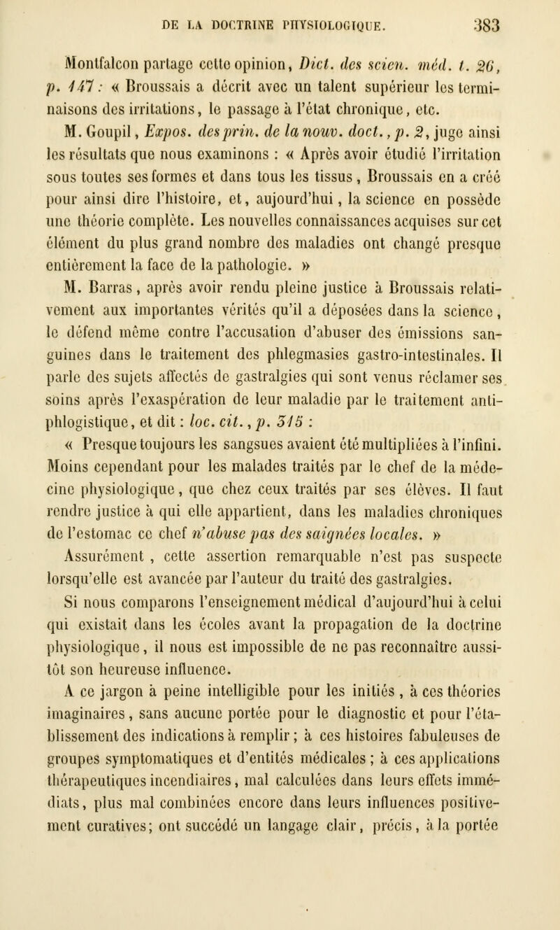 Montfalcon parlagc cclto opinion, Dict. des scien. méd. t. 20, p. 441 : « Broussais a décrit avec un talent supérieur les termi- naisons des irritations, le passage à l'état chronique, etc. M. Goupil, Expos, desprin. de la nouv. doct., p. 2, juge ainsi les résultats que nous examinons : « Après avoir étudié l'irritation sous toutes ses formes et dans tous les tissus , Broussais en a créé pour ainsi dire l'histoire, et, aujourd'hui, la science en possède une théorie complète. Les nouvelles connaissances acquises sur cet élément du plus grand nombre des maladies ont changé presque entièrement la face de la pathologie. » M. Barras, après avoir rendu pleine justice à Broussais relati- vement aux importantes vérités qu'il a déposées dans la science, le défend même contre l'accusation d'abuser des émissions san- guines dans le traitement des phlegmasies gastro-intestinales. Il parle des sujets affectés de gastralgies qui sont venus réclamer ses soins après l'exaspération de leur maladie par le traitement anti- phlogistique, et dit : loc. cit., p. 345 : « Presque toujours les sangsues avaient été multipliées à l'infini. Moins cependant pour les malades traités par le chef de la méde- cine physiologique, que chez ceux traités par ses élèves. Il faut rendre justice à qui elle appartient, dans les maladies chroniques de l'estomac ce chef n'abuse pas des saignées locales. » Assurément , cette assertion remarquable n'est pas suspecte lorsqu'elle est avancée par l'auteur du traité des gastralgies. Si nous comparons l'enseignement médical d'aujourd'hui à celui qui existait dans les écoles avant la propagation de la doctrine physiologique, il nous est impossible de ne pas reconnaître aussi- tôt son heureuse influence. A ce jargon à peine intelligible pour les initiés , à ces théories imaginaires, sans aucune portée pour le diagnostic et pour l'éta- blissement des indications à remplir ; à ces histoires fabuleuses de groupes symptomatiques et d'entités médicales ; à ces applications thérapeutiques incendiaires, mal calculées dans leurs effets immé- diats, plus mal combinées encore dans leurs influences positive- ment curatives; ont succédé un langage clair, précis, à la portée