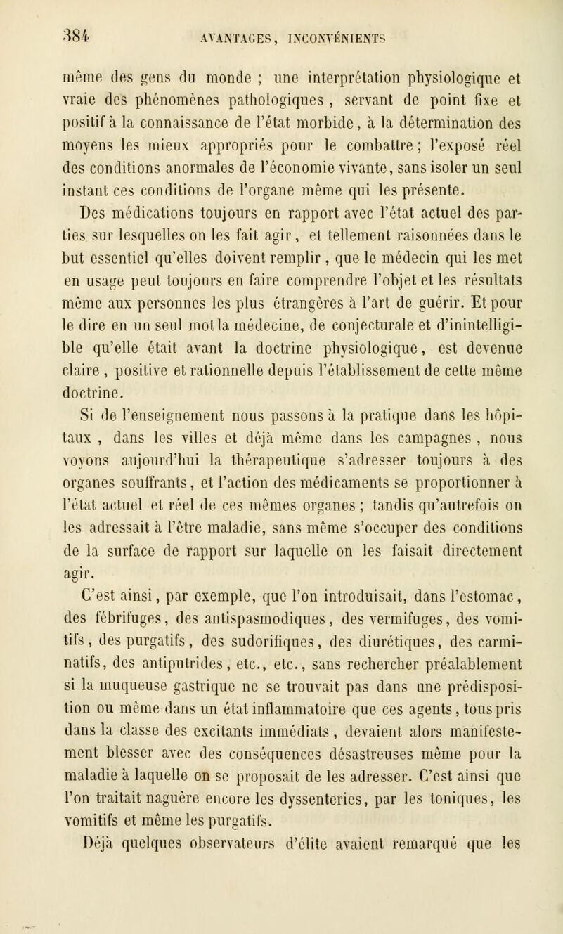même des gens du monde ; une interprétation physiologique et vraie des phénomènes pathologiques , servant de point fixe et positif à la connaissance de l'état morbide, à la détermination des moyens les mieux appropriés pour le combattre ; l'exposé réel des conditions anormales de l'économie vivante, sans isoler un seul instant ces conditions de l'organe même qui les présente. Des médications toujours en rapport avec l'état actuel des par- ties sur lesquelles on les fait agir, et tellement raisonnées dans le but essentiel qu'elles doivent remplir, que le médecin qui les met en usage peut toujours en faire comprendre l'objet et les résultats même aux personnes les plus étrangères à l'art de guérir. Et pour le dire en un seul mot la médecine, de conjecturale et d'inintelligi- ble qu'elle était avant la doctrine physiologique, est devenue claire , positive et rationnelle depuis l'établissement de cette môme doctrine. Si de l'enseignement nous passons à la pratique dans les hôpi- taux , dans les villes et déjà même dans les campagnes , nous voyons aujourd'hui la thérapeutique s'adresser toujours à des organes souffrants, et l'action des médicaments se proportionner à l'état actuel et réel de ces mêmes organes ; tandis qu'autrefois on les adressait à l'être maladie, sans même s'occuper des conditions de la surface de rapport sur laquelle on les faisait directement agir. C'est ainsi, par exemple, que l'on introduisait, dans l'estomac, des fébrifuges, des antispasmodiques, des vermifuges, des vomi- tifs, des purgatifs, des sudorifiques, des diurétiques, des carmi- natifs, des antiputrides, etc., etc., sans rechercher préalablement si la muqueuse gastrique ne se trouvait pas dans une prédisposi- tion ou même dans un état inflammatoire que ces agents, tous pris dans la classe des excitants immédiats, devaient alors manifeste- ment blesser avec des conséquences désastreuses même pour la maladie à laquelle on se proposait de les adresser. C'est ainsi que l'on traitait naguère encore les dyssenteries, par les toniques, les vomitifs et même les purgatifs. Déjà quelques observateurs d'élite avaient remarqué que les