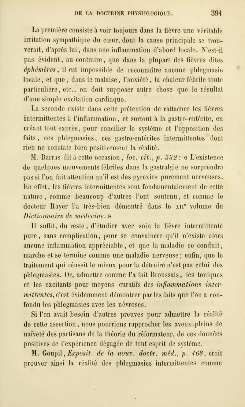 La première consiste à voir toujours dans la lièvre une véritable irritation sympathique du cœur, dont la cause principale se trou- verait, d'après lui, dans une inflammation d'abord locale. N'est-il pas évident, au contraire, que dans la plupart des fièvres dites éphémères, il est impossible de reconnaître aucune plilegmasie locale, et que , dans le malaise, l'anxiété, la chaleur fébrile toute particulière, etc., on doit supposer autre chose que le résultai d'une simple excitation cardiaque. La seconde existe dans cette prétention de rattacher les fièvres intermittentes à l'inflammation, et surtout a la gastro-entérite, en créant tout exprès, pour concilier le système et l'opposition des faits, ces phlegmasies, ces gastro-entérites intermittentes dont rien ne constate bien positivement la réalité. M. Barras dit a cette occasion, loc. cit., p. 353 : « L'existence de quelques mouvements fébriles dans la gastralgie ne surprendra pas si l'on fait attention qu'il est des pyrexies purement nerveuses. En effet, les fièvres intermittentes sont fondamentalement de cette nature , comme beaucoup d'autres l'ont soutenu, et comme le docteur Rayer l'a très-bien démontré dans le xne volume du Dictionnaire de médecine. » Il suffit, du reste, d'étudier avec soin la fièvre intermittente pure, sans complication, pour se convaincre qu'il n'existe alors aucune inflammation appréciable, et que la maladie se conduit, marche et se termine comme une maladie nerveuse; enfin, que le traitement qui réussit le mieux pour la détruire n'est pas celui des phlegmasies. Or, admettre comme l'a fait Broussais, les toniques et les excitants pour moyens curatifs des inflammations inter- mittentes, c'est évidemment démontrer par les faits que l'on a con- fondu les phlegmasies avec les névroses. Si l'on avait besoin d'autres preuves pour admettre la réalité de cette assertion, nous pourrions rapprocher les aveux pleins de naïveté des partisans de la théorie du réformateur, de ces données positives de l'expérience dégagée de tout esprit de système. M. Goupil, Exposit. de la nouv. doctr. méd., p. 468, croit prouver ainsi la réalité des phlegmasies intermittentes comme