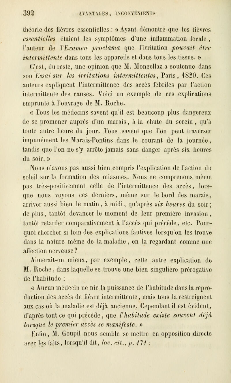 théorie des fièvres essentielles : « Ayant démontré que les fièvres essentielles étaient les symptômes d'une inflammation locale , l'auteur de Y Examen proclama que l'irritation pouvait être intermittente dans tous les appareils et dans tous les tissus. » C'est, du reste, une opinion que M. Mongellaz a soutenue dans son Essai sur les irritations intermittentes, Paris, 1820. Ces auteurs expliquent l'intermittence des accès fébriles par l'action intermittente des causes. Voici un exemple de ces explications emprunté à l'ouvrage de M. Roche. « Tous les médecins savent qu'il est beaucoup plus dangereux de se promener auprès d'un marais, à la chute du serein, qu'à toute autre heure du jour. Tous savent que l'on peut traverser impunément les Marais-Pontins dans le courant de la journée, tandis que l'on ne s'y arrête jamais sans danger après six heures du soir. » Nous n'avons pas aussi bien compris l'explication de l'action du soleil sur la formation des miasmes. Nous ne comprenons même pas très-positivement celle de l'intermittence des accès, lors- que nous voyons ces derniers, même sur le bord des marais, arriver aussi bien le matin , à midi, qu'après six heures du soir ; de plus, tantôt devancer le moment de leur première invasion , tantôt retarder comparativement à l'accès qui précède, etc. Pour- quoi chercher si loin des explications fautives lorsqu'on les trouve dans la nature même de la maladie, en la regardant comme une affection nerveuse? Aimerait-on mieux, par exemple, cette autre explication de M. Roche, dans laquelle se trouve une bien singulière prérogative de l'habitude : « Aucun médecin ne nie la puissance de l'habitude dans la repro- duction des accès de fièvre intermittente, mais tous la restreignent aux cas où la maladie est déjà ancienne. Cependant il est évident, d'après tout ce qui précède, que l'habitude existe souvent déjà lorsque le premier accès se manifeste. » Enfin, M. Goupil nous semble se mettre en opposition directe aY§c les faits, lorsqu'il dit, loc, cit., p. jll :