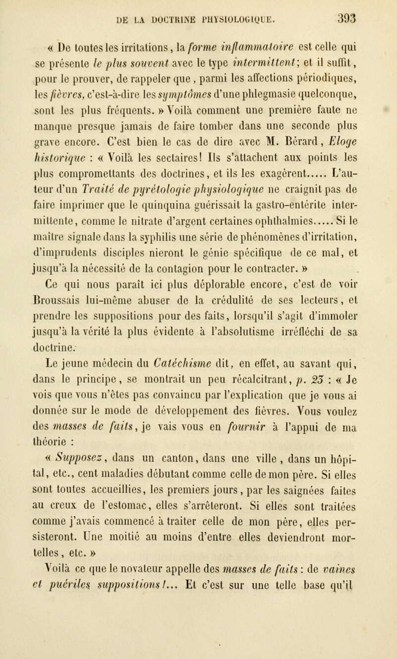 « De toutes les irritations, la forme inflammatoire est celle qui se présente le plus souvent avec le type intermittent; et il suffit, pour le prouver, de rappeler que, parmi les affections périodiques, les fièvres, c'est-k-dire les symptômes d'une phlegmasie quelconque, sont les plus fréquents. » Voilà comment une première faute ne manque presque jamais de faire tomber dans une seconde plus grave encore. C'est bien le cas de dire avec M. Bérard, Eloge historique : «Voilà les sectaires! Ils s'attachent aux points les plus compromettants des doctrines, et ils les exagèrent L'au- teur d'un Traité de pyrétologie physiologique ne craignit pas de faire imprimer que le quinquina guérissait la gastro-entérite inter- mittente, comme le nitrate d'argent certaines ophlhalmies Si le maître signale dans la syphilis une série de phénomènes d'irritation, d'imprudents disciples nieront le génie spécifique de ce mal, et jusqu'à la nécessité de la contagion pour le contracter. » Ce qui nous paraît ici plus déplorable encore, c'est de voir Broussais lui-même abuser de la crédulité de ses lecteurs, et prendre les suppositions pour des faits, lorsqu'il s'agit d'immoler jusqu'à la vérité la plus évidente à l'absolutisme irréfléchi de sa doctrine. Le jeune médecin du Catéchisme dit, en effet, au savant qui, dans le principe, se montrait un peu récalcitrant, p. 23 : « Je vois que vous n'êtes pas convaincu par l'explication que je vous ai donnée sur le mode de développement des fièvres. Vous voulez des masses de faits, je vais vous en fournir à l'appui de ma théorie : « Supposez, dans un canton, dans une ville , dans un hôpi- tal, etc., cent maladies débutant comme celle démon père. Si elles sont toutes accueillies, les premiers jours, par les saignées faites au creux de l'estomac, elles s'arrêteront. Si elles sont traitées comme j'avais commencé à traiter celle de mon père, elles per- sisteront. Une moitié au moins d'entre elles deviendront mor- telles , etc. » Voilà ce que le novateur appelle des masses de faits : de vaines et puériles suppositions!... Et c'est sur une telle base qu'il