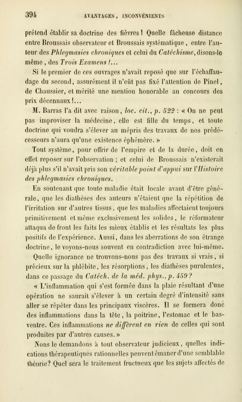 prétend établir sa doctrine des fièvres ! Quelle fâcheuse distance entre Broussais observateur et Broussais systématique, entre l'au- teur des Phlegmasies chroniques et celui du Catéchisme, disons-le même , des Trois Examens /... Si le premier de ces ouvrages n'avait reposé que sur l'échaffau- dage du second, assurément il n'eût pas fixé l'attention de Pinel, de Chaussier, et mérité une mention honorable au concours des prix décennaux!... M. Barras l'a dit avec raison, loc. cit., p. 522 : « On ne peut pas improviser la médecine, elle est fille du temps, et toute doctrine qui voudra s'élever au mépris des travaux de nos prédé- cesseurs n'aura qu'une existence éphémère. » Tout système, pour offrir de l'empire et de la durée, doit en effet reposer sur l'observation ; et celui de Broussais n'existerait déjà plus s'il n'avait pris son véritable point d'appui sur Y Histoire des phlegmasies chroniques. En soutenant que toute maladie était locale avant d'être géné- rale, que les diathèses des auteurs n'étaient que la répétition de l'irritation sur d'autres tissus, que les maladies affectaient toujours primitivement et même exclusivement les solides, le réformateur attaqua de front les faits les mieux établis et les résultats les plus positifs de l'expérience. Aussi, dans les aberrations de son étrange doctrine, le voyons-nous souvent en contradiction avec lui-même. Quelle ignorance ne trouvons-nous pas des travaux si vrais, si précieux sur la phlébite, les résorptions, les diathèses purulentes, dans ce passage du Catéch. de la mèd. phys.,p. 459? « L'inflammation qui s'est formée dans la plaie résultant d'une opération ne saurait s'élever a un certain degré d'intensité sans aller se répéter dans les principaux viscères. Il se formera donc des inflammations dans la tête, la poitrine, l'estomac et le bas- ventre. Ces inflammations ne diffèrent en rien de celles qui sont produites par d'autres causes.» Nons le demandons à tout observateur judicieux, quelles indi- cations thérapeutiques rationnelles peuvent émaner d'une semblable théorie? Quel sera le traitement fructueux que les sujets affectés de