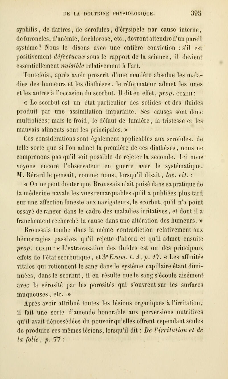 syphilis, de dartres, de scrofules, d'érysipèle par cause interne, de furoncles, d'anémie, dechlorose, etc., devront attendre d'un pareil système? Nous le disons avec une entière conviction : s'il est positivement défectueux sous le rapport de la science, il devient essentiellement nuisible relativement à l'art. Toutefois, après avoir proscrit d'une manière absolue les mala- dies des humeurs et les diathèses , le réformateur admet les unes et les autres à l'occasion du scorbut. Il dit en effet, prop. eexm : « Le scorbut est un état particulier des solides et des fluides produit par une assimilation imparfaite. Ses causes sont donc multipliées; mais le froid, le défaut de lumière, la tristesse et les mauvais aliments sont les principales. » Ces considérations sont également applicables aux scrofules, de telle sorte que si l'on admet la première de ces diathèses, nous ne comprenons pas qu'il soit possible de rejeter la seconde. Ici nous voyons encore l'observateur en guerre avec le systématique. M. Bérard le pensait, comme nous, lorsqu'il disait, loc. cit. : « On ne peut douter que Broussais n'ait puisé dans sa pratique de la médecine navale les vues remarquables qu'il a publiées plus tard sur une affection funeste aux navigateurs, le scorbut, qu'il n'a point essayé de ranger dans le cadre des maladies irritatives, et dont il a franchement recherché la cause dans une altération des humeurs. » Broussais tombe dans la même contradiction relativement aux hémorragies passives qu'il rejette d'abord et qu'il admet ensuite prop. ccxiii : « L'extravasation des fluides est un des principaux effets de l'état scorbutique, et 3eExam. t. 4 ,p. 47. « Les affinités vitales qui retiennent le sang dans le système capillaire étant dimi- nuées, dans le scorbut, il en résulte que le sang s'écoule aisément avec la sérosité par les porosités qui s'ouvrent sur les surfaces muqueuses, etc. » Après avoir attribué toutes les lésions organiques à l'irritation, il fait une sorte d'amende honorable aux perversions nutritives qu'il avait dépossédées du pouvoir qu'elles offrent cependant seules de produire ces mêmes lésions, lorsqu'il dit : De l'irritation et de la folie, p. 77 : ...