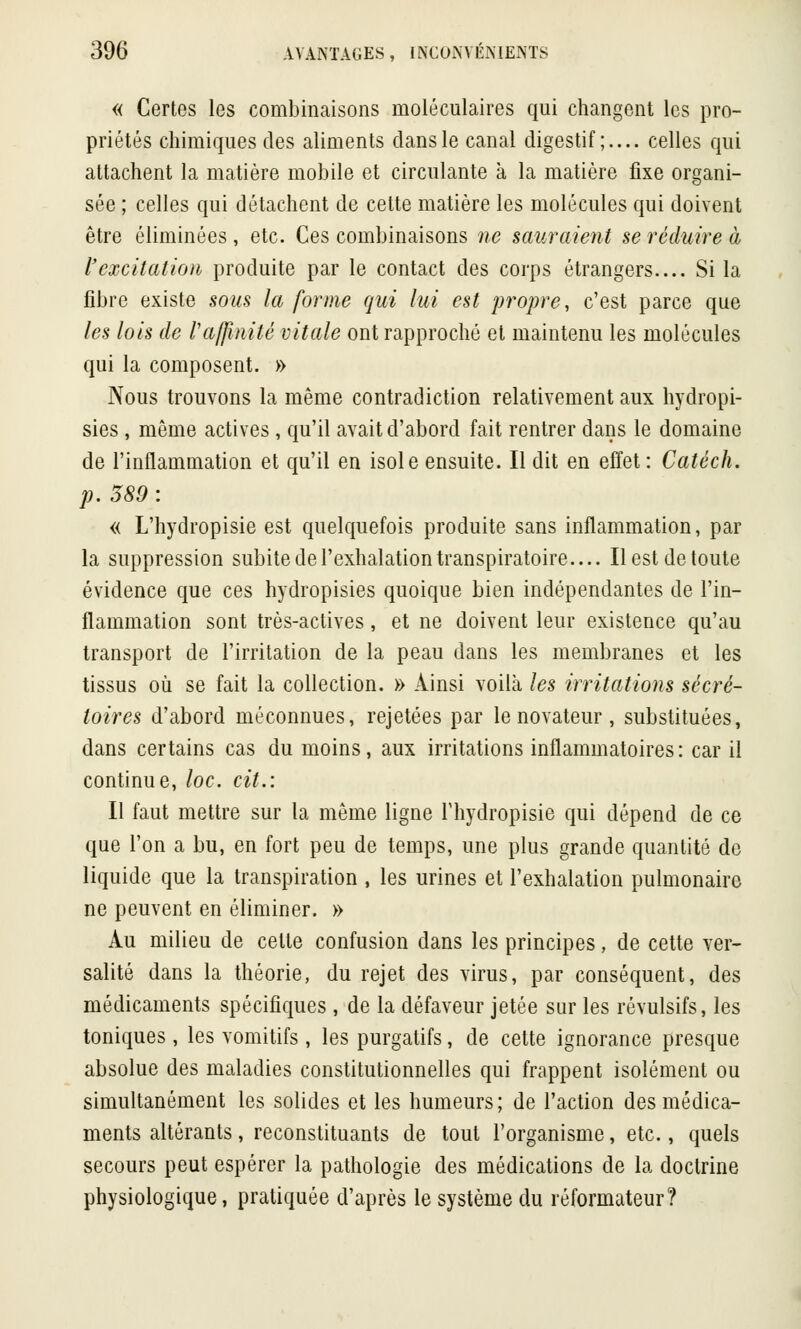 « Certes les combinaisons moléculaires qui changent les pro- priétés chimiques des aliments clans le canal digestif;.... celles qui attachent la matière mobile et circulante à la matière fixe organi- sée ; celles qui détachent de cette matière les molécules qui doivent être éliminées , etc. Ces combinaisons ne sauraient se réduire à l'excitation produite par le contact des corps étrangers.... Si la fibre existe sous la forme qui lui est propre, c'est parce que les lois de /'affinité vitale ont rapproché et maintenu les molécules qui la composent. » Nous trouvons la même contradiction relativement aux hydropi- sies , même actives , qu'il avait d'abord fait rentrer dans le domaine de l'inflammation et qu'il en isole ensuite. Il dit en effet : Catéch. p. 589 : « L'hydropisie est quelquefois produite sans inflammation, par la suppression subite de l'exhalation transpiratoire.... Il est de toute évidence que ces hydropisies quoique bien indépendantes de l'in- flammation sont très-actives, et ne doivent leur existence qu'au transport de l'irritation de la peau dans les membranes et les tissus où se fait la collection. » Ainsi voilà les irritations secré- taires d'abord méconnues, rejetées par le novateur , substituées, dans certains cas du moins, aux irritations inflammatoires: car il continue, loc. cit.: Il faut mettre sur la même ligne l'hydropisie qui dépend de ce que l'on a bu, en fort peu de temps, une plus grande quantité do liquide que la transpiration , les urines et l'exhalation pulmonaire ne peuvent en éliminer. » Au milieu de cette confusion dans les principes, de cette ver- salité dans la théorie, du rejet des virus, par conséquent, des médicaments spécifiques , de la défaveur jetée sur les révulsifs, les toniques , les vomitifs, les purgatifs, de cette ignorance presque absolue des maladies constitutionnelles qui frappent isolément ou simultanément les solides et les humeurs; de l'action des médica- ments altérants, reconstituants de tout l'organisme, etc., quels secours peut espérer la pathologie des médications de la doctrine physiologique, pratiquée d'après le système du réformateur?