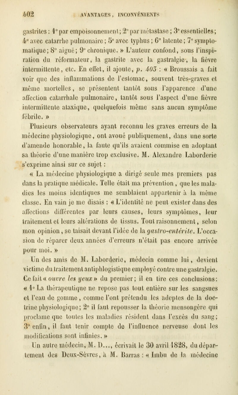 gastrites : \° par empoisonnement ; %° par métastase ; 3° essentielles ; 4° avec catarrhe pulmonaire ; 5° avec typhus ; 6° latente ; 7° sympto- matique; 8° aiguë; 9° chronique. » L'auteur confond, sous l'inspi- ration du réformateur, la gastrite avec la gastralgie-, la fièvre intermittente, etc. En effet, il ajoute, p. 405 : « Broussais a fait voir que des inflammations de l'estomac, souvent très-graves et même mortelles, se présentent tantôt sous l'apparence d'une affection catarrhale pulmonaire, tantôt sous l'aspect d'une fièvre intermittente ataxique, quelquefois même sans aucun symptôme fébrile. » Plusieurs observateurs ayant reconnu les graves erreurs de la médecine physiologique, ont avoué publiquement, dans une sorte d'amende honorable, la faute qu'ils avaient commise en adoptant sa théorie d'une manière trop exclusive. M. Alexandre Laborderie s'exprime ainsi sur ce sujet : « La médecine physiologique a dirigé seule mes premiers pas dans la pratique médicale. Telle était ma prévention , que les mala- dies les moins identiques me semblaient appartenir à la même classe. En vain je me disais : « L'identité ne peut exister dans des affections différentes par leurs causes, leurs symptômes, leur traitement et leurs altérations de tissus. Tout raisonnement, selon mon opinion, se taisait devant l'idée de la gastro-entérite. L'occa- sion de réparer deux années d'erreurs n'était pas encore arrivée pour moi. » Un des amis de M. Laborderie, médecin comme lui, devient victime du traitement antiphlogistique employé contre une gastralgie. Ce fait « ouvre les yeux » du premier ; il en tire ces conclusions : « 1°La thérapeutique ne repose pas tout entière sur les sangsues et l'eau de gomme, comme l'ont prétendu les adeptes de la doc- trine physiologique; %° il faut repousser la théorie mensongère qui proclame que toutes les maladies résident dans l'excès du sang; 3° enfin, il faut tenir compte de l'influence nerveuse dont les modifications sont infinies. » Un autre médecin, M. D..., écrivait le 30 avril 1828, du dépar- tement des Deux-Sèvres, à M. Barras :« Imbu de la médecine