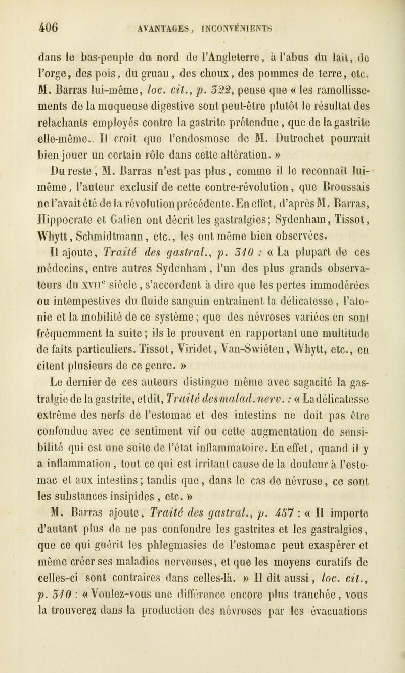 dans le bas-peuple du nord de l'Angleterre, à l'abus du lait, de l'orge, des pois, du gruau, des choux, des pommes de terre, etc. M. Barras lui-môme, loc. cit., p. 322, pense que « les ramollisse- ments de la muqueuse digestive sont peut-être plutôt le résultat des relâchants employés contre la gastrite prétendue, que de la gastrite elle-même.. Il croit que l'endosmose de M. Dulrochet pourrait bien jouer un certain rôle dans cette altération. » Du reste, M. Barras n'est pas plus, comme il le reconnaît lui- même , l'auteur exclusif de cette contre-révolution, que Broussais ne l'avait été de la révolution précédente. En effet, d'après M. Barras, Hippocrate et Galien ont décrit les gastralgies; Sydenham, Tissot, Whylt, Schmidtmann, etc., les ont même bien observées. Il ajoute, Traité des gastral., p. 340 : « La plupart do ces médecins, entre autres Sydenham, l'un des plus grands observa- teurs du xvne siècle, s'accordent à dire que les pertes immodérées ou intempestives du fluide sanguin entraînent la délicatesse, l'ato- nie et la mobilité de ce système ; que des névroses variées en sont fréquemment la suite ; ils le prouvent en rapportant une multitude de faits particuliers. Tissot, Viridet, Van-Swiéten, Whytt, etc., en citent plusieurs de ce genre. » Le dernier de ces auteurs distingue même avec sagacité la gas- tralgie de la gastrite, et dit, Traité desmalad. nerv. : « La délicatesse extrême des nerfs de l'estomac et des intestins ne doit pas être confondue avec ce sentiment vif ou cette augmentation de sensi- bilité qui est une suite de l'état inflammatoire. En effet, quand il y a inflammation, tout ce qui est irritant cause de la douleur à l'esto- mac et aux intestins ; tandis que, dans le cas de névrose, ce sont les substances insipides , etc. » M. Barras ajoute, Traité des gastral., p. 457 : « Il importe d'autant plus de ne pas confondre les gastrites et les gastralgies, que ce qui guérit les phlegmasies de l'estomac peut exaspérer et même créer ses maladies nerveuses, et que les moyens curatifs de celles-ci sont contraires dans celles-là. » Il dit aussi, loc. cit., p. 340 : « Voulez-vous une différence encore plus tranchée, vous la trouverez dans la production des névroses par les évacuations