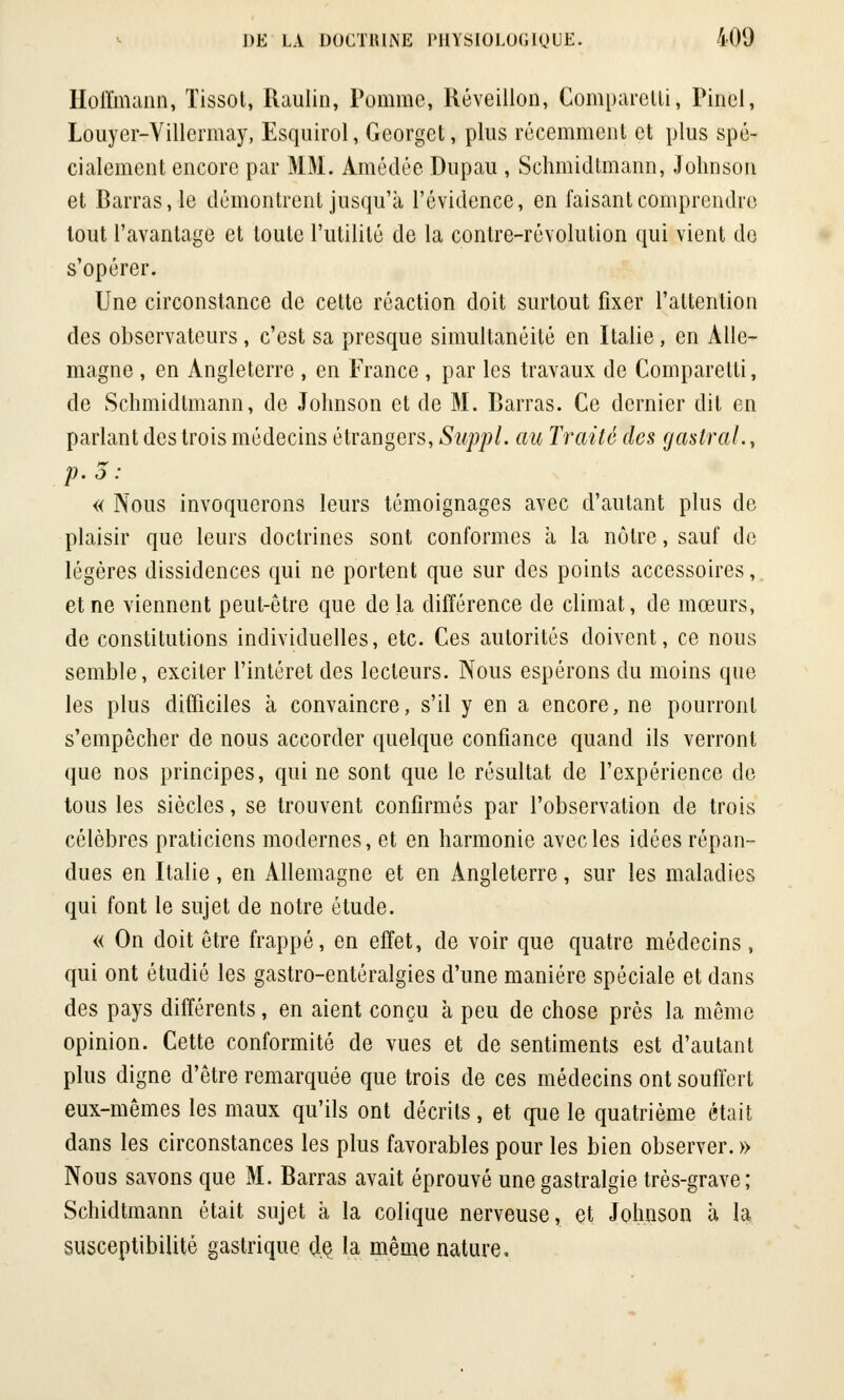 Hoffmann, ïissot, Raulin, Pomme, Réveillon, Comparetli, Pinel, Louyer-Yillermay, Esquirol, Georget, plus récemment et plus spé- cialement encore par MM. Amédée Dnpau , Schmidtmann, Johnson et Barras, le démontrent jusqu'à l'évidence, en faisant comprendre tout l'avantage et toute l'utilité de la contre-révolution qui vient du s'opérer. Une circonstance de cette réaction doit surtout fixer l'attention des observateurs, c'est sa presque simultanéité en Italie, en Alle- magne , en Angleterre , en France , par les travaux de Comparetti, de Schmidtmann, de Johnson et de M. Barras. Ce dernier dit en parlant des trois médecins étrangers, Suppl. au Traité des gastral., p. o : « Nous invoquerons leurs témoignages avec d'autant plus de plaisir que leurs doctrines sont conformes à la nôtre, sauf de légères dissidences qui ne portent que sur des points accessoires,. et ne viennent peut-être que de la différence de climat, de mœurs, de constitutions individuelles, etc. Ces autorités doivent, ce nous semble, exciter l'intérêt des lecteurs. Nous espérons du moins que les plus difficiles à convaincre, s'il y en a encore, ne pourront s'empêcher de nous accorder quelque confiance quand ils verront que nos principes, qui ne sont que le résultat de l'expérience de tous les siècles, se trouvent confirmés par l'observation de trois célèbres praticiens modernes, et en harmonie avec les idées répan- dues en Italie, en Allemagne et en Angleterre, sur les maladies qui font le sujet de notre étude. « On doit être frappé, en effet, de voir que quatre médecins, qui ont étudié les gastro-entéralgies d'une manière spéciale et dans des pays différents, en aient conçu à peu de chose près la même opinion. Cette conformité de vues et de sentiments est d'autant plus digne d'être remarquée que trois de ces médecins ont souffert eux-mêmes les maux qu'ils ont décrits, et que le quatrième était dans les circonstances les plus favorables pour les bien observer. » Nous savons que M. Barras avait éprouvé une gastralgie très-grave; Schidtmann était sujet à la colique nerveuse, et Johnson à la susceptibilité gastrique de la même nature.