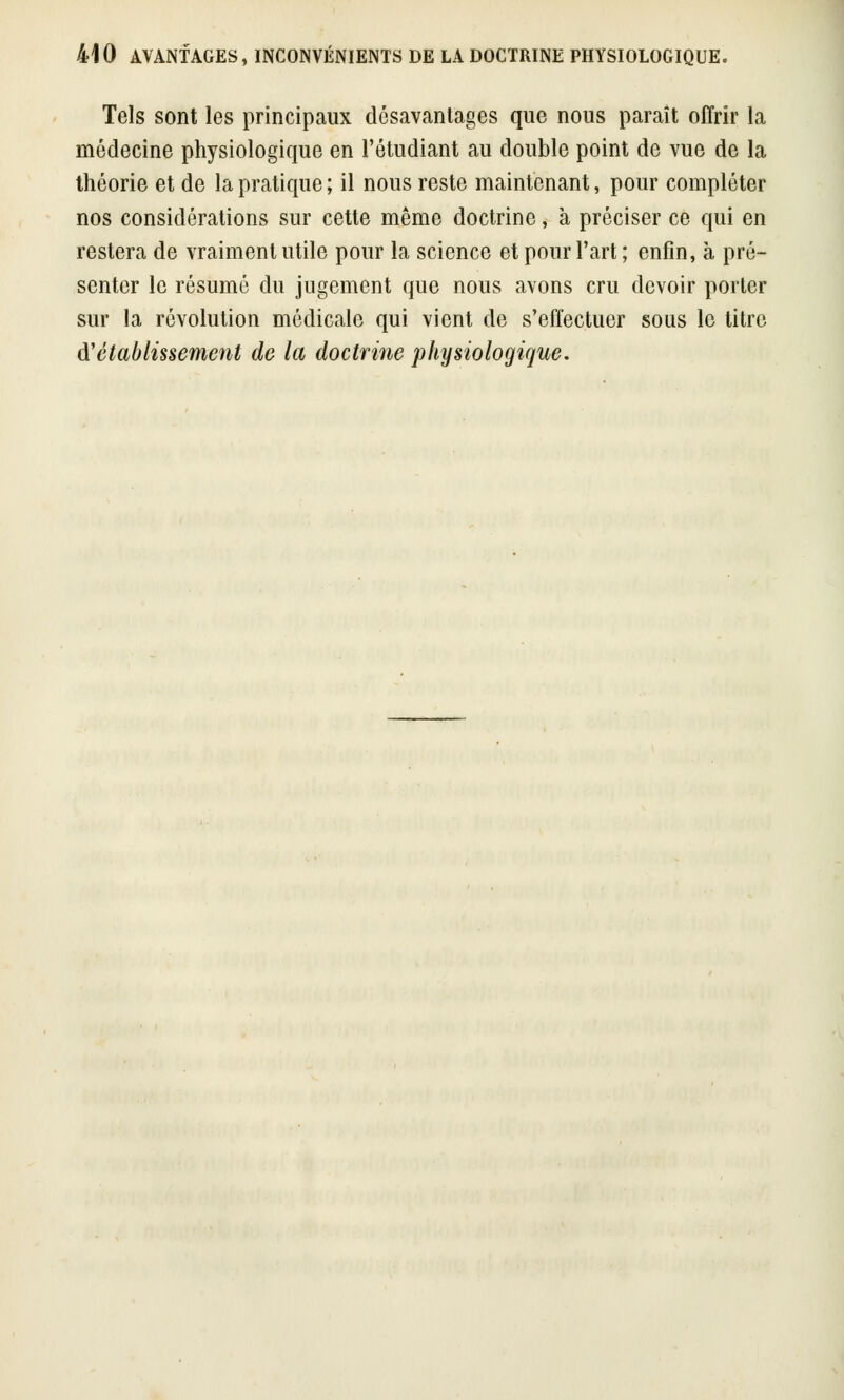 Tels sont les principaux désavantages que nous paraît offrir la médecine physiologique en l'étudiant au double point de vue de la théorie et de la pratique ; il nous reste maintenant, pour compléter nos considérations sur cette même doctrine, a préciser ce qui en restera de vraiment utile pour la science et pour l'art ; enfin, à pré- senter le résumé du jugement que nous avons cru devoir porter sur la révolution médicale qui vient de s'effectuer sous le titre d''établissement de la doctrine physiologique.