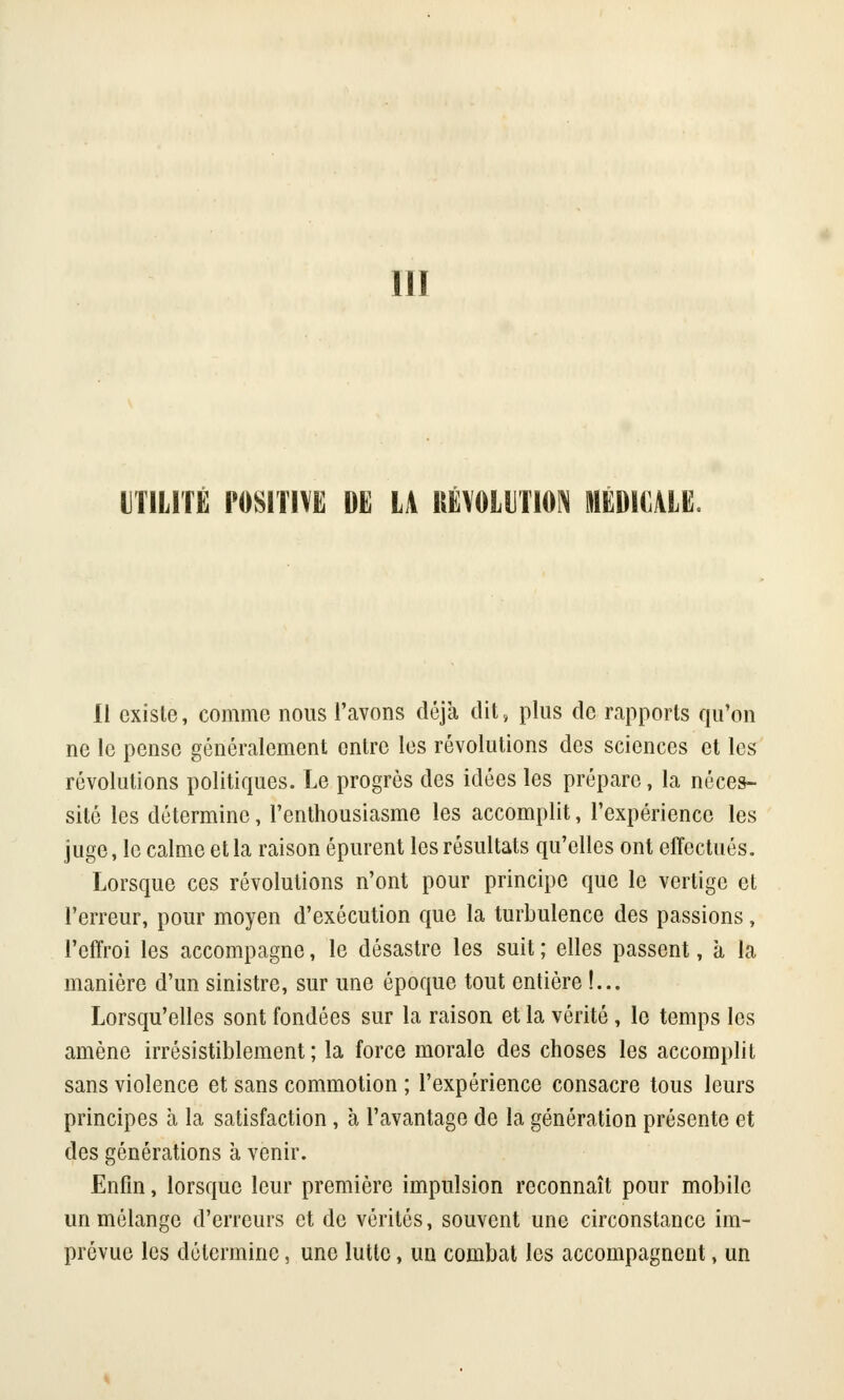 111 UTILITÉ POSITIVE DE U RÉVOLUTION MEDI^LE. Il existe, comme nous l'avons déjà dit, plus de rapports qu'on ne le pense généralement entre les révolutions des sciences et les révolutions politiques. Le progrès des idées les prépare, la néces- sité les détermine, l'enthousiasme les accomplit, l'expérience les juge, le calme et la raison épurent les résultats qu'elles ont effectués. Lorsque ces révolutions n'ont pour principe que le vertige et l'erreur, pour moyen d'exécution que la turbulence des passions, l'effroi les accompagne, le désastre les suit ; elles passent, à la manière d'un sinistre, sur une époque tout entière !... Lorsqu'elles sont fondées sur la raison et la vérité , le temps les amène irrésistiblement; la force morale des choses les accomplit sans violence et sans commotion ; l'expérience consacre tous leurs principes à la satisfaction, à l'avantage de la génération présente et des générations à venir. Enfin, lorsque leur première impulsion reconnaît pour mobile un mélange d'erreurs et de vérités, souvent une circonstance im- prévue les détermine, une lutte, un combat les accompagnent, un