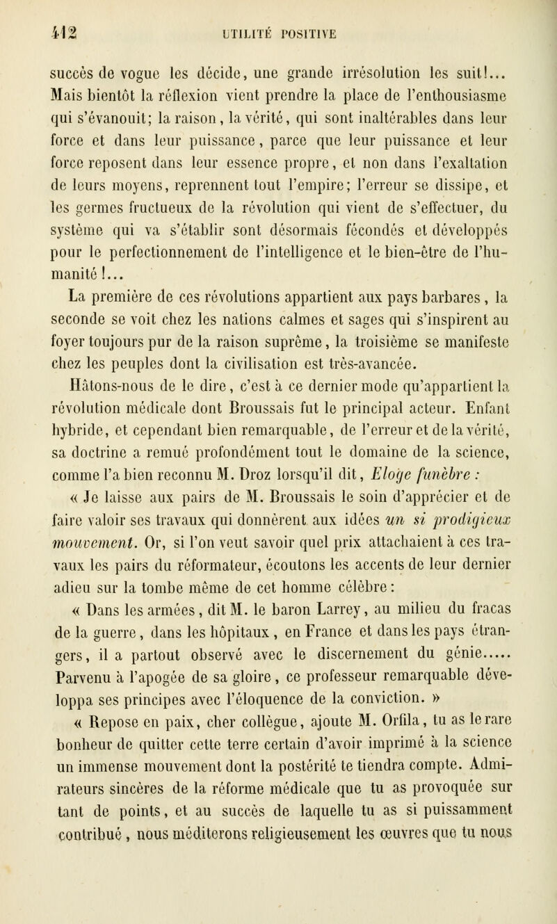 succès de vogue les décide, une grande irrésolution les suit!... Mais bientôt la réflexion vient prendre la place de l'enthousiasme qui s'évanouit; la raison, la vérité, qui sont inaltérables dans leur force et dans leur puissance, parce que leur puissance et leur force reposent dans leur essence propre, et non dans l'exaltation de leurs moyens, reprennent tout l'empire; l'erreur se dissipe, et les germes fructueux de la révolution qui vient de s'effectuer, du système qui va s'établir sont désormais fécondés et développés pour le perfectionnement de l'intelligence et le bien-être de l'hu- manité !... La première de ces révolutions appartient aux pays barbares, la seconde se voit chez les nations calmes et sages qui s'inspirent au foyer toujours pur de la raison suprême, la troisième se manifeste chez les peuples dont la civilisation est très-avancée. Hâtons-nous de le dire, c'est à ce dernier mode qu'appartient la révolution médicale dont Broussais fut le principal acteur. Enfant hybride, et cependant bien remarquable, de l'erreur et de la vérité, sa doctrine a remué profondément tout le domaine de la science, comme l'a bien reconnu M. Droz lorsqu'il dit, Eloge funèbre : « Je laisse aux pairs de M. Broussais le soin d'apprécier et de faire valoir ses travaux qui donnèrent aux idées un si prodigieux mouvement. Or, si l'on veut savoir quel prix attachaient à ces tra- vaux les pairs du réformateur, écoutons les accents de leur dernier adieu sur la tombe même de cet homme célèbre : « Dans les armées , dit M. le baron Larrey, au milieu du fracas de la guerre, dans les hôpitaux , en France et dans les pays étran- gers, il a partout observé avec le discernement du génie Parvenu à l'apogée de sa gloire, ce professeur remarquable déve- loppa ses principes avec l'éloquence de la conviction. » « Repose en paix, cher collègue, ajoute M. Orfila, tu as le rare bonheur de quitter cette terre certain d'avoir imprimé a la science un immense mouvement dont la postérité te tiendra compte. Admi- rateurs sincères de la réforme médicale que tu as provoquée sur tant de points, et au succès de laquelle tu as si puissamment contribué, nous méditerons religieusement les œuvres que tu nous
