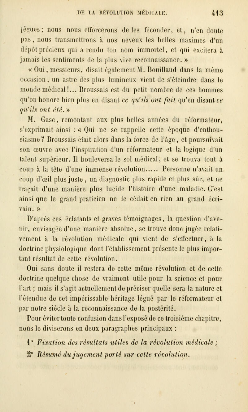 lègues; nous nous efforcerons de les féconder, et, n'en doute pas, nous transmettrons à nos neveux les belles maximes d'un dépôt précieux qui a rendu ton nom immortel, et qui excitera à jamais les sentiments de la plus vive reconnaissance. » « Oui, messieurs, disait également M. Bouillaud dans la même occasion, un astre des plus lumineux vient de s'éteindre dans le monde médical!... Broussais est du petit nombre de ces hommes qu'on honore bien plus en disant ce qu'ils ont fait qu'en disant ce qu'ils ont été.» M. Gasc, remontant aux plus belles années du réformateur, s'exprimait ainsi : « Qui ne se rappelle cette époque d'enthou- siasme? Broussais était alors dans la force de l'âge, et poursuivait son œuvre avec l'inspiration d'un réformateur et la logique d'un talent supérieur. Il bouleversa le sol médical, et se trouva tout à coup à la tête d'une immense révolution Personne n'avait un coup d'œil plus juste , un diagnostic plus rapide et plus sûr, et ne traçait d'une manière plus lucide l'histoire d'une maladie. C'est ainsi que le grand praticien ne le cédait en rien au grand écri- vain. » D'après ces éclatants et graves témoignages, la question d'ave- nir, envisagée d'une manière absolue, se trouve donc jugée relati- vement à la révolution médicale qui vient de s'effectuer, à la doctrine physiologique dont l'établissement présente le plus impor- tant résultat de cette révolution. Oui sans doute il restera de cette même révolution et de cette doctrine quelque chose de vraiment utile pour la science et pour l'art ; mais il s'agit actuellement de préciser quelle sera la nature et l'étendue de cet impérissable héritage légué par le réformateur et par notre siècle à la reconnaissance de la postérité. Pour éviter toute confusion dans l'exposé de ce troisième chapitre, nous le diviserons en deux paragraphes principaux : 1° Fixation des résultats utiles de la révolution médicale ; %° Résumé du jugement porté sur cette révolution.
