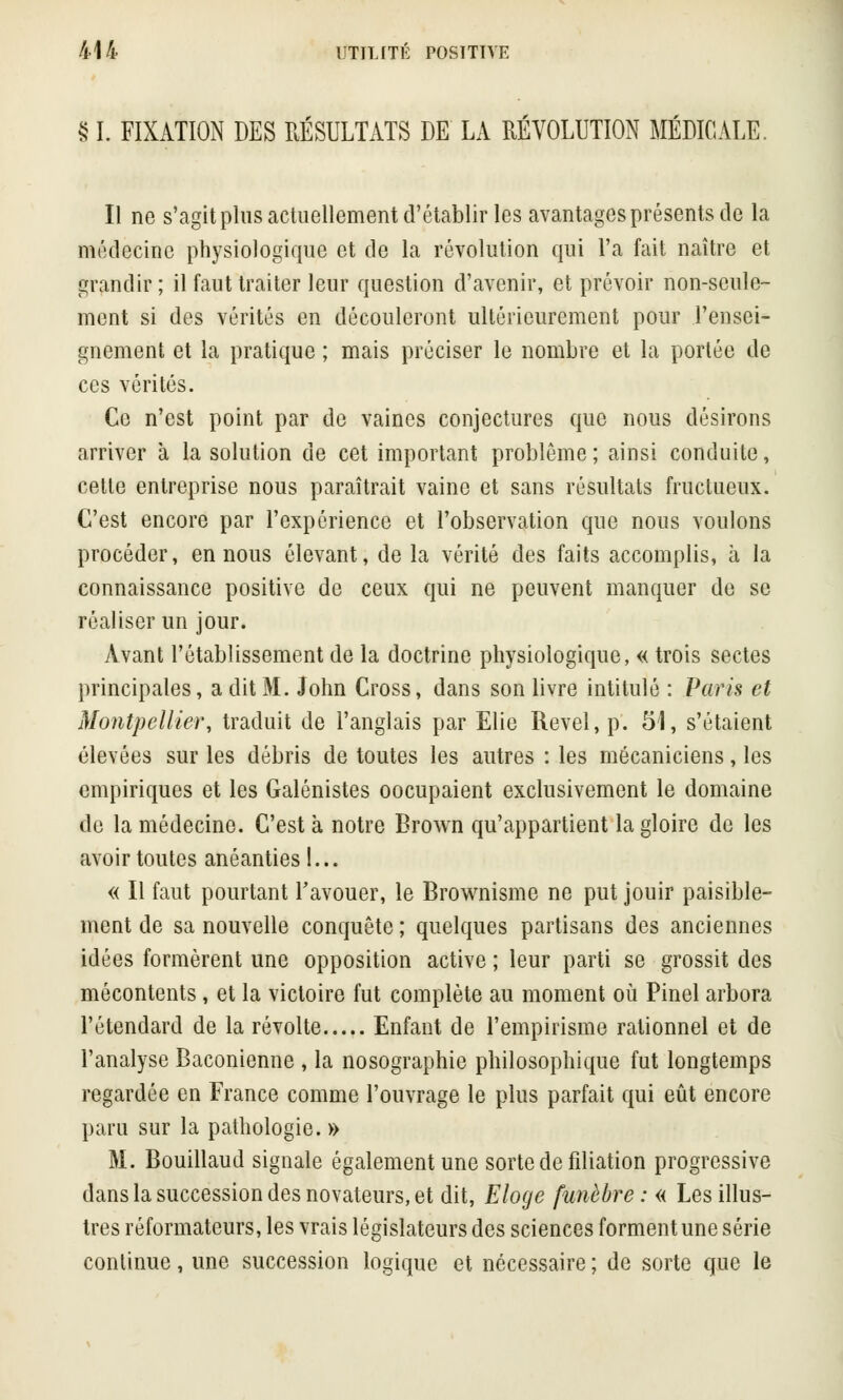 $ I. FIXATION DES RÉSULTATS DE LA RÉVOLUTION MÉDICALE. Il ne s'agit plus actuellement d'établir les avantages présents de la médecine physiologique et de la révolution qui l'a fait naître et grandir; il faut traiter leur question d'avenir, et prévoir non-seule- ment si des vérités en découleront ultérieurement pour l'ensei- gnement et la pratique ; mais préciser le nombre et la portée de ces vérités. Ce n'est point par de vaincs conjectures que nous désirons arriver à la solution de cet important problême ; ainsi conduite, cette entreprise nous paraîtrait vaine et sans résultats fructueux. C'est encore par l'expérience et l'observation que nous voulons procéder, en nous élevant, de la vérité des faits accomplis, à la connaissance positive de ceux qui ne peuvent manquer de se réaliser un jour. Avant l'établissement de la doctrine physiologique, « trois sectes principales, a dit M. John Cross, dans son livre intitulé : Paris et Montpellier, traduit de l'anglais par Elie Revel, p. 51, s'étaient élevées sur les débris de toutes les autres : les mécaniciens, les empiriques et les Galénistes oocupaient exclusivement le domaine de la médecine. C'est à notre Brown qu'appartient la gloire de les avoir toutes anéanties l... « Il faut pourtant l'avouer, le Brownisme ne put jouir paisible- ment de sa nouvelle conquête ; quelques partisans des anciennes idées formèrent une opposition active ; leur parti se grossit des mécontents , et la victoire fut complète au moment où Pinel arbora l'étendard de la révolte Enfant de l'empirisme rationnel et de l'analyse Baconienne , la nosographie philosophique fut longtemps regardée en France comme l'ouvrage le plus parfait qui eût encore paru sur la pathologie. » M. Bouillaud signale également une sorte de filiation progressive dans la succession des novateurs, et dit, Eloge funèbre : « Les illus- tres réformateurs, les vrais législateurs des sciences forment une série continue, une succession logique et nécessaire ; de sorte que le