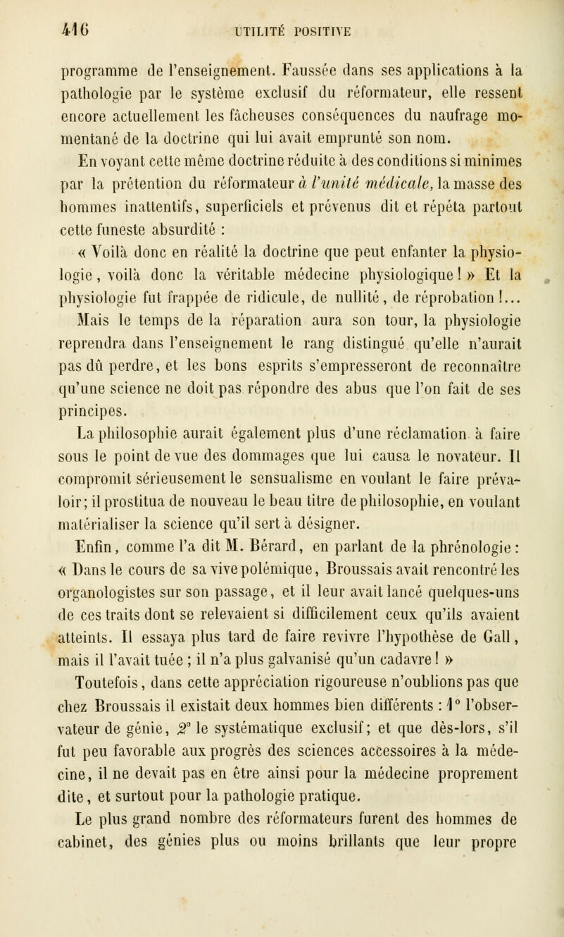 programme de l'enseignement. Faussée dans ses applications à la pathologie par le système exclusif du réformateur, elle ressent encore actuellement les fâcheuses conséquences du naufrage mo- mentané de la doctrine qui lui avait emprunté son nom. En voyant cette même doctrine réduite à des conditions si minimes par la prétention du réformateur à l'unité médicale, la masse des hommes inattentifs, superficiels et prévenus dit et répéta partout cette funeste absurdité : « Voilà donc en réalité la doctrine que peut enfanter la physio- logie , voilà donc la véritable médecine physiologique ! » Et la physiologie fut frappée de ridicule, de nullité, de réprobation !... Mais le temps de la réparation aura son tour, la physiologie reprendra dans l'enseignement le rang distingué qu'elle n'aurait pas dû perdre, et les bons esprits s'empresseront de reconnaître qu'une science ne doit pas répondre des abus que l'on fait de ses principes. La philosophie aurait également plus d'une réclamation à faire sous le point de vue des dommages que lui causa le novateur. Il compromit sérieusement le sensualisme en voulant le faire préva- loir ; il prostitua de nouveau le beau titre de philosophie, en voulant matérialiser la science qu'il sert à désigner. Enfin, comme l'a dit M. Bérard, en parlant de la phrénologie : « Dans le cours de sa vive polémique, Broussais avait rencontré les organologistes sur son passage, et il leur avait lancé quelques-uns de ces traits dont se relevaient si difficilement ceux qu'ils avaient atteints. Il essaya plus tard de faire revivre l'hypothèse de Gall, mais il l'avait tuée ; il n'a plus galvanisé qu'un cadavre l » Toutefois, dans cette appréciation rigoureuse n'oublions pas que chez Broussais il existait deux hommes bien différents : 1° l'obser- vateur de génie, 2° le systématique exclusif; et que dès-lors, s'il fut peu favorable aux progrès des sciences accessoires à la méde- cine, il ne devait pas en être ainsi pour la médecine proprement dite, et surtout pour la pathologie pratique. Le plus grand nombre des réformateurs furent des hommes de cabinet, des génies plus ou moins brillants que leur propre