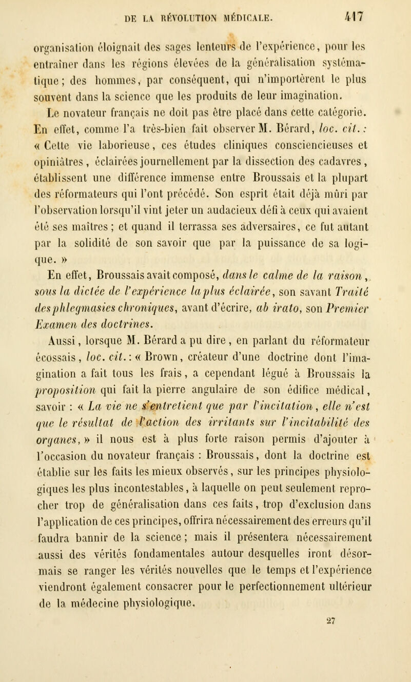 organisation éloignait des sages lenteurs de l'expérience, pour les entraîner dans les régions élevées de la généralisation systéma- tique ; des hommes, par conséquent, qui n'importèrent le plus souvent dans la science que les produits de leur imagination. Le novateur français ne doit pas être placé dans cette catégorie. En effet, comme l'a très-bien fait observer M. Bérard, loc. cit.: « Cette vie laborieuse, ces études cliniques consciencieuses et opiniâtres , éclairées journellement par la dissection des cadavres, établissent une différence immense entre Broussais et la plupart des réformateurs qui l'ont précédé. Son esprit était déjà mûri par l'observation lorsqu'il vint jeter un audacieux défi à ceux qui avaient été ses maîtres ; et quand il terrassa ses adversaires, ce fut autant par la solidité de son savoir que par la puissance de sa logi- que. » En effet, Broussais avait composé, dans le calme de la raison, sous la dictée de l'expérience la plus éclairée, son savant Traité des phleymasies chroniques, avant d'écrire, ab irato, son Premier Examen des doctrines. Aussi, lorsque M. Bérard a pu dire, en parlant du réformateur écossais, loc. cit.:« Brown, créateur d'une doctrine dont l'ima- gination a fait tous les frais, a cependant légué à Broussais la proposition qui fait la pierre angulaire de son édifice médical, savoir : « La vie ne s'entretient que par l'incitation, elle n'est que le résultat de l'action des irritants sur l'incitabilitè des organes,» il nous est à plus forte raison permis d'ajouter à l'occasion du novateur français : Broussais, dont la doctrine est établie sur les faits les mieux observés, sur les principes physiolo- giques les plus incontestables, à laquelle on peut seulement repro- cher trop de généralisation dans ces faits, trop d'exclusion dans l'application de ces principes, offrira nécessairement des erreurs qu'il faudra bannir de la science ; mais il présentera nécessairement aussi des vérités fondamentales autour desquelles iront désor- mais se ranger les vérités nouvelles que le temps et l'expérience viendront également consacrer pour le perfectionnement ultérieur de la médecine physiologique. 27