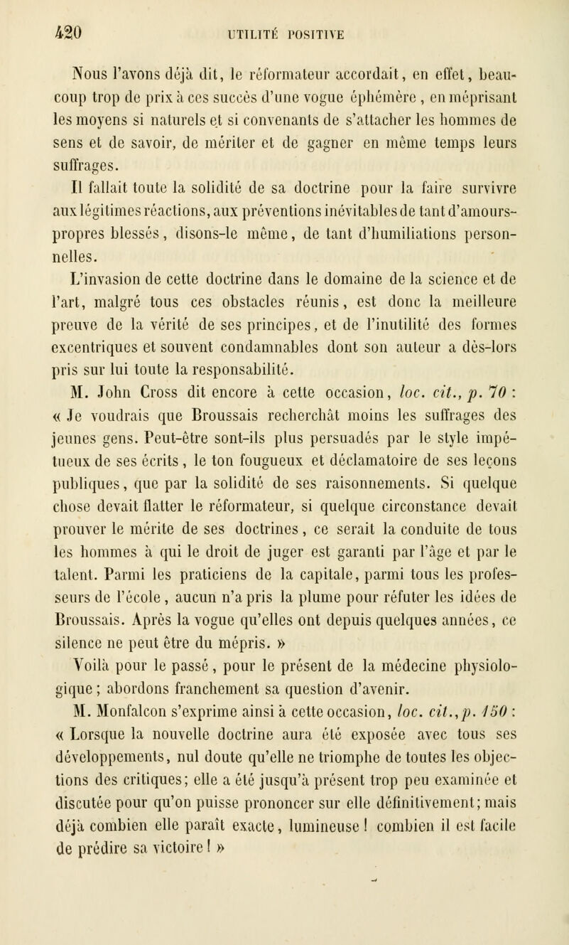 Nous l'avons déjà dit, le réformateur accordait, en effet, beau- coup trop de prix à ces succès d'une vogue éphémère , en méprisant les moyens si naturels et si convenants de s'attacher les hommes de sens et de savoir, de mériter et de gagner en même temps leurs suffrages. Il fallait toute la solidité de sa doctrine pour la faire survivre aux légitimes réactions, aux préventions inévitables de tant d'amours- propres blessés, disons-le môme, de tant d'humiliations person- nelles. L'invasion de cette doctrine dans le domaine de la science et de l'art, malgré tous ces obstacles réunis, est donc la meilleure preuve de la vérité de ses principes, et de l'inutilité des formes excentriques et souvent condamnables dont son auteur a dès-lors pris sur lui toute la responsabilité. M. John Cross dit encore à cette occasion, loc. cit., p. 70 : « Je voudrais que Broussais recherchât moins les suffrages des jeunes gens. Peut-être sont-ils plus persuadés par le style impé- tueux de ses écrits, le ton fougueux et déclamatoire de ses leçons publiques, que par la solidité de ses raisonnements. Si quelque chose devait flatter le réformateur, si quelque circonstance devait prouver le mérite de ses doctrines, ce serait la conduite de tous les hommes à qui le droit de juger est garanti par l'âge et par le talent. Parmi les praticiens de la capitale, parmi tous les profes- seurs de l'école, aucun n'a pris la plume pour réfuter les idées de Broussais. Après la vogue qu'elles ont depuis quelques années, ce silence ne peut être du mépris. » Voilà pour le passé, pour le présent de la médecine physiolo- gique ; abordons franchement sa question d'avenir. M. Monfalcon s'exprime ainsi à cette occasion, loc. cit.,p. 450 : « Lorsque la nouvelle doctrine aura été exposée avec tous ses développements, nul doute qu'elle ne triomphe de toutes les objec- tions des critiques; elle a été jusqu'à présent trop peu examinée et discutée pour qu'on puisse prononcer sur elle définitivement; mais déjà combien elle paraît exacte, lumineuse ! combien il est facile de prédire sa victoire ! »