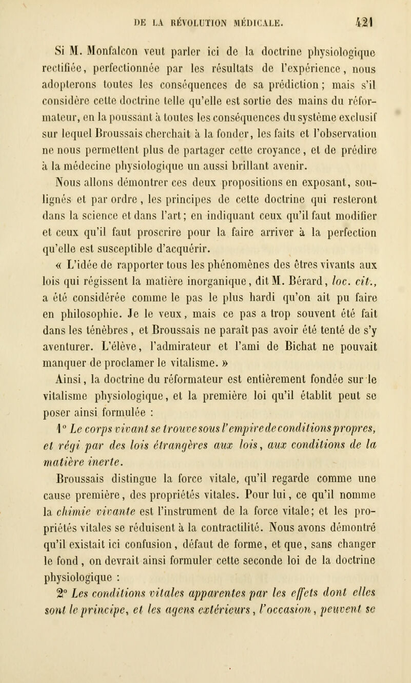 Si M. Monfalcon veut parler ici de la doctrine physiologique rectifiée, perfectionnée par les résultats de l'expérience, nous adopterons toutes les conséquences de sa prédiction ; mais s'il considère cette doctrine telle qu'elle est sortie des mains du réfor- mateur, en la poussant à toutes les conséquences du système exclusif sur lequel Broussais cherchait à la fonder, les faits et l'observation ne nous permettent plus de partager cette croyance, et de prédire à la médecine physiologique un aussi brillant avenir. Nous allons démontrer ces deux propositions en exposant, sou- lignés et par ordre, les principes de cette doctrine qui resteront dans la science et clans l'art; en indiquant ceux qu'il faut modifier et ceux qu'il faut proscrire pour la faire arriver à la perfection qu'elle est susceptible d'acquérir. « L'idée de rapporter tous les phénomènes des êtres vivants aux lois qui régissent la matière inorganique, dit M. Bérard, loc. cit., a été considérée comme le pas le plus hardi qu'on ait pu faire en philosophie. Je le veux, mais ce pas a trop souvent été fait dans les ténèbres , et Broussais ne paraît pas avoir été tenté de s'y aventurer. L'élève, l'admirateur et l'ami de Bichat ne pouvait manquer de proclamer le vitalisme. » Ainsi, la doctrine du réformateur est entièrement fondée sur le vitalisme physiologique, et la première loi qu'il établit peut se poser ainsi formulée : 1 ° Le corps vivant se trouve sous l'empire de conditions propres, et régi par des lois étrangères aux lois, aux conditions de la matière inerte. Broussais distingue la force vitale, qu'il regarde comme une cause première, des propriétés vitales. Pour lui, ce qu'il nomme la chimie vivante est l'instrument de la force vitale ; et les pro- priétés vitales se réduisent à la contractilité. Nous avons démontré qu'il existait ici confusion, défaut de forme, et que, sans changer le fond, on devrait ainsi formuler cette seconde loi de la doctrine physiologique : %° Les conditions vitales apparentes par les effets dont elles sont le principe, et les agens extérieurs, l'occasion, peuvent se