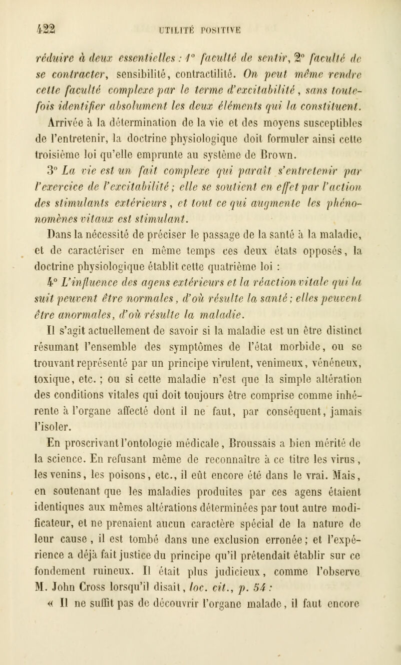 réduire à deux essentielles : 1° faculté de sentir, %n faculté de se contracter, sensibilité, contractilité. On peut même rendre cette faculté complexe par le terme d'excitabilité, sans toute- fois identifier absolument les deux éléments qui la constituent. Arrivée à la détermination de la vie et des moyens susceptibles de l'entretenir, la doctrine physiologique doit formuler ainsi celte troisième loi qu'elle emprunte au système de Brown. 3° La vie est un fait complexe qui 'parait s'entretenir par l'exercice de l'excitabilité ; elle se soutient en effet par l'action des stimulants extérieurs, et tout ce qui augmente les phéno- nomènes vitaux est stimulant. Dans la nécessité de préciser le passage de la santé à la maladie, et de caractériser en même temps ces deux états opposés, la doctrine physiologique établit cette quatrième loi : 4° L'influence des agens extérieurs et la réaction vitale qui la suit peuvent être normales, d'où résulte la santé ; elles peuvent être anormales, d'où résulte la maladie. Il s'agit actuellement de savoir si la maladie est un être distinct résumant l'ensemble des symptômes de l'état morbide, ou se trouvant représenté par un principe virulent, venimeux, vénéneux, toxique, etc. ; ou si cette maladie n'est que la simple altération des conditions vitales qui doit toujours être comprise comme inhé- rente à l'organe affecté dont il ne faut, par conséquent, jamais l'isoler. En proscrivant l'ontologie médicale, Broussais a bien mérité de la science. En refusant même de reconnaître à ce titre les virus, les venins, les poisons, etc., il eût encore été dans le vrai. Mais, en soutenant que les maladies produites par ces agens étaient identiques aux mêmes altérations déterminées par tout autre modi- ficateur, et ne prenaient aucun caractère spécial de la nature de leur cause , il est tombé dans une exclusion erronée ; et l'expé- rience a déjà fait justice du principe qu'il prétendait établir sur ce fondement ruineux. Il était plus judicieux, comme l'observe M. John Cross lorsqu'il disait, loc. cit., p. 54 : « Il ne suffit pas de découvrir l'organe malade, il faut encore