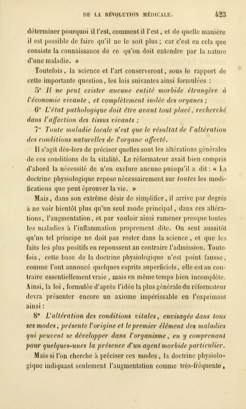 déterminer pourquoi il l'est, comment il l'est, et de quelle manière il est possible de faire qu'il ne le soit plus ; car c'est en cela que consiste la connaissance de ce qu'on doit entendre par la nature d'une maladie. » Toutefois, la science et l'art conserveront, sous le rapport de celte importante question, les lois suivantes ainsi formulées : 5° // ne peut exister aucune entité morbide étrangère à l'économie vivante , et complètement isolée des organes ; 6° L'état pathologique doit être avant tout placé, recherché dans l'affection des tissus vivants ; 7° Toute maladie locale n'est que le résultat de l'altération des conditions naturelles de l'organe affecté. Il s'agit dès-lors de préciser quelles sont les altérations générales de ces conditions de la vitalité. Le réformateur avait bien compris d'abord la nécessité de n'en exclure aucune puisqu'il a dit : « La doctrine physiologique repose nécessairement sur toutes les modi- fications que peut éprouver la vie. » Mais, dans son extrême désir de simplifier, il arrive par degrés à ne voir bientôt plus qu'un seul mode principal, dans ces altéra- tions , l'augmentation, et par vouloir ainsi ramener presque toutes les maladies à l'inflammation proprement dite. On sent aussitôt qu'un tel principe ne doit pas rester dans la science , et que les faits les plus positifs en repoussent au contraire l'admission. Toute- fois , cette base de la doctrine physiologique n'est point fausse, comme l'ont annoncé quelques esprits superficiels, elle est au con- traire essentiellement vraie , mais en même temps bien incomplète. Ainsi, la loi, formulée d'après l'idée la plus générale du réformateur devra présenter encore un axiome impérissable en l'exprimant ainsi : 8° L'altération des conditions vitales, envisagée dans tous ses modes, présente l'origine et le premier élément des maladies qui peuvent se développer dans l'organisme, en y comprenant pour quelques-unes la présence d'un agent morbide particulier. Mais si l'on cherche à préciser ces modes, la doctrine physiolo- gique indiquant seulement l'augmentation comme très-fréquente,