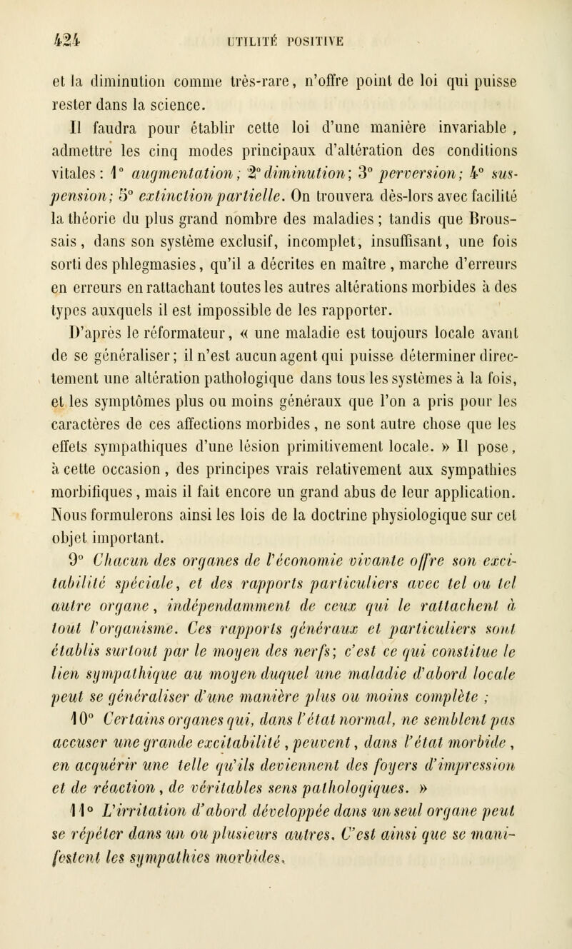 et la diminution comme très-rare, n'offre point de loi qui puisse rester dans la science. Il faudra pour établir cette loi d'une manière invariable , admettre les cinq modes principaux d'altération des conditions vitales: 1° augmentation; ^diminution; 3° perversion; 4° sus- pension; 5° extinction partielle. On trouvera dès-lors avec facilité la théorie du plus grand nombre des maladies ; tandis que Brous- sais, dans son système exclusif, incomplet, insuffisant, une fois sorti des phlegmasies, qu'il a décrites en maître , marche d'erreurs en erreurs en rattachant toutes les autres altérations morbides à des types auxquels il est impossible de les rapporter. D'après le réformateur, « une maladie est toujours locale avant de se généraliser ; il n'est aucun agent qui puisse déterminer direc- tement une altération pathologique dans tous les systèmes à la fois, et les symptômes plus ou moins généraux que l'on a pris pour les caractères de ces affections morbides, ne sont autre chose que les effets sympathiques d'une lésion primitivement locale. » Il pose, à cette occasion, des principes vrais relativement aux sympathies morbifiques, mais il fait encore un grand abus de leur application. Nous formulerons ainsi les lois de la doctrine physiologique sur cet objet important. 9° Chacun des organes de l'économie vivante offre son exci- tabilité spéciale, et des rapports particuliers avec tel ou tel autre organe, indépendamment de ceux qui le rattachent à tout l'organisme. Ces rapports généraux et particuliers sont établis surtout par le moyen des nerfs; c'est ce qui constitue le lien sympathique au moyen duquel une maladie d'abord locale peut se généraliser d'une manière plus ou moins complète ; 10° Certains organes qui, dans l'état normal, ne semblent pas accuser une grande excitabilité , peuvent, dans l'état morbide , en acquérir une telle qu'ils deviennent des foyers d'impression et de réaction, de véritables sens pathologiques. » 11° L'irritation d'abord développée dans un seul organe peut se répéter dans un ou plusieurs autres. C'est ainsi que se mani- festent les sympathies morbides.
